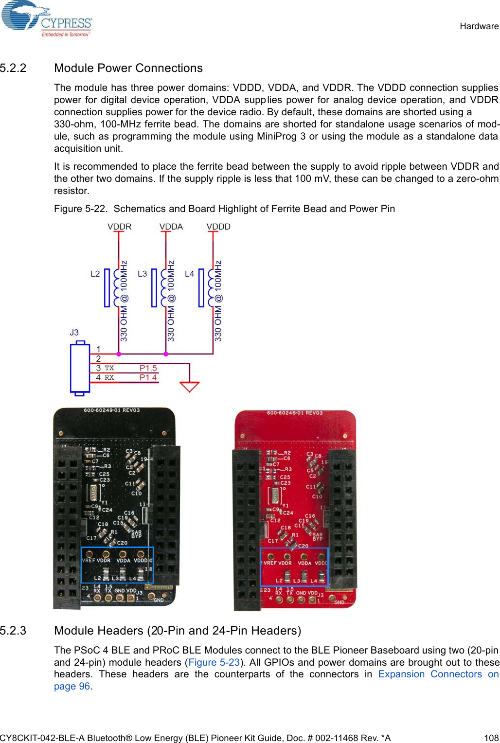 CY8CKIT-042-BLE-A Bluetooth® Low Energy (BLE) Pioneer Kit Guide, Doc. # 002-11468 Rev. *A 108Hardware5.2.2 Module Power ConnectionsThe module has three power domains: VDDD, VDDA, and VDDR. The VDDD connection suppliespower  for digital device operation,  VDDA  supplies power  for  analog  device  operation, and  VDDRconnection supplies power for the device radio. By default, these domains are shorted using a 330-ohm, 100-MHz ferrite bead. The domains are shorted for standalone usage scenarios of mod-ule, such as programming the module using MiniProg 3 or using the module as a standalone dataacquisition unit.It is recommended to place the ferrite bead between the supply to avoid ripple between VDDR andthe other two domains. If the supply ripple is less that 100 mV, these can be changed to a zero-ohmresistor.Figure 5-22.  Schematics and Board Highlight of Ferrite Bead and Power Pin5.2.3 Module Headers (20-Pin and 24-Pin Headers)The PSoC 4 BLE and PRoC BLE Modules connect to the BLE Pioneer Baseboard using two (20-pinand 24-pin) module headers (Figure 5-23). All GPIOs and power domains are brought out to theseheaders.  These  headers  are  the  counterparts  of  the  connectors  in  Expansion  Connectors  onpage 96.