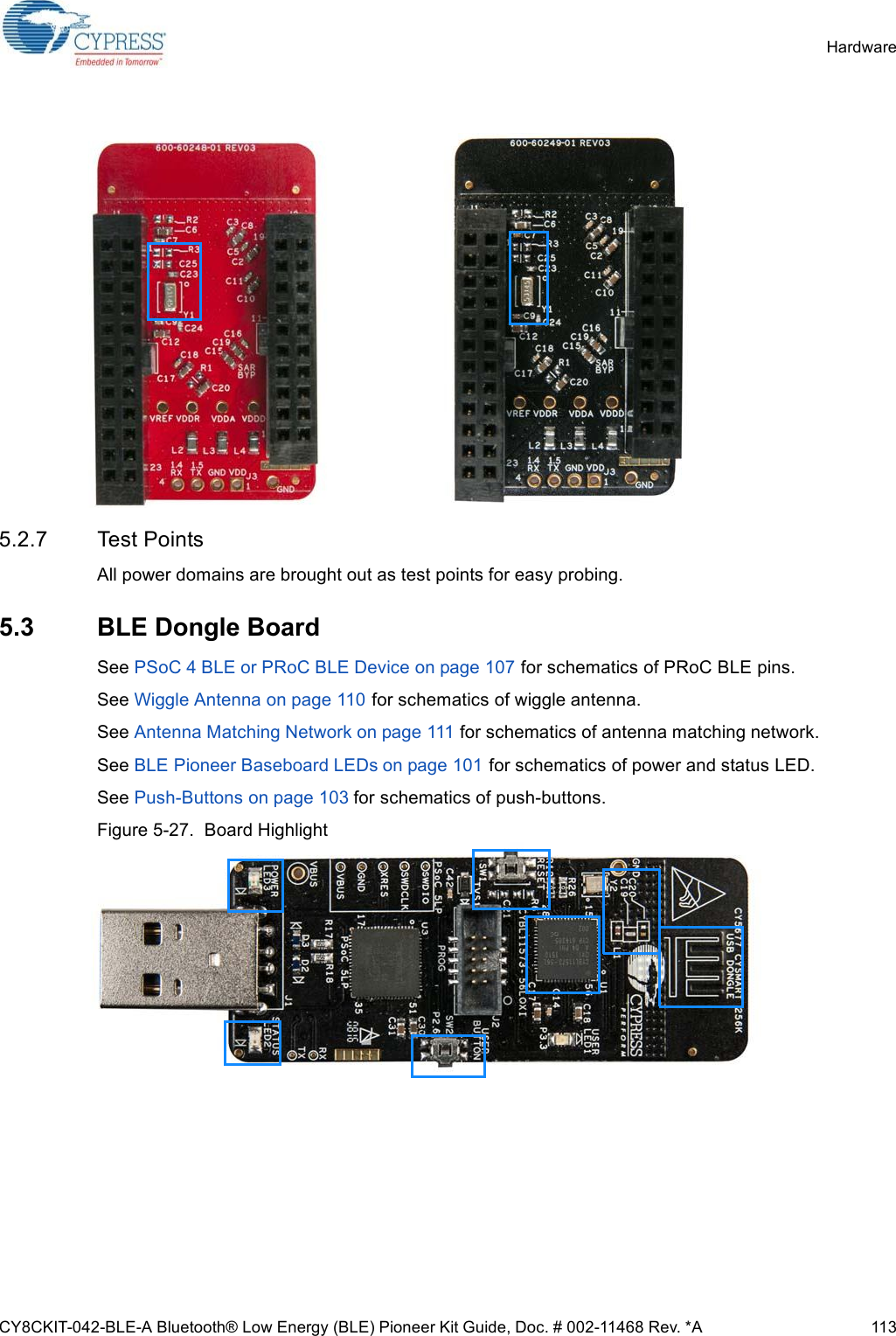 CY8CKIT-042-BLE-A Bluetooth® Low Energy (BLE) Pioneer Kit Guide, Doc. # 002-11468 Rev. *A 113Hardware5.2.7 Test PointsAll power domains are brought out as test points for easy probing. 5.3 BLE Dongle BoardSee PSoC 4 BLE or PRoC BLE Device on page 107 for schematics of PRoC BLE pins. See Wiggle Antenna on page 110 for schematics of wiggle antenna.See Antenna Matching Network on page 111 for schematics of antenna matching network.See BLE Pioneer Baseboard LEDs on page 101 for schematics of power and status LED.See Push-Buttons on page 103 for schematics of push-buttons.Figure 5-27.  Board Highlight 