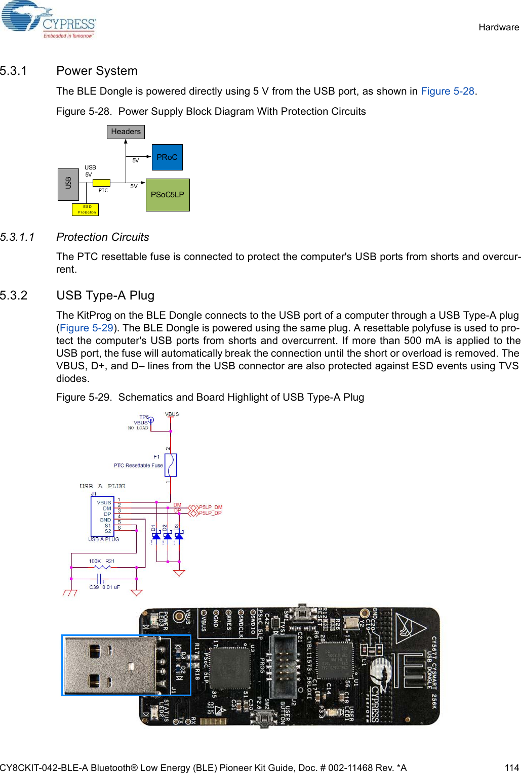 CY8CKIT-042-BLE-A Bluetooth® Low Energy (BLE) Pioneer Kit Guide, Doc. # 002-11468 Rev. *A 114Hardware5.3.1 Power SystemThe BLE Dongle is powered directly using 5 V from the USB port, as shown in Figure 5-28.Figure 5-28.  Power Supply Block Diagram With Protection Circuits5.3.1.1 Protection CircuitsThe PTC resettable fuse is connected to protect the computer&apos;s USB ports from shorts and overcur-rent.5.3.2 USB Type-A PlugThe KitProg on the BLE Dongle connects to the USB port of a computer through a USB Type-A plug(Figure 5-29). The BLE Dongle is powered using the same plug. A resettable polyfuse is used to pro-tect the computer&apos;s USB ports from shorts and overcurrent. If more than 500 mA is applied to theUSB port, the fuse will automatically break the connection until the short or overload is removed. TheVBUS, D+, and D– lines from the USB connector are also protected against ESD events using TVSdiodes.Figure 5-29.  Schematics and Board Highlight of USB Type-A PlugUSB 5VE S D P r o te c tio nPRoCPSoC5LP5V5VHeaders