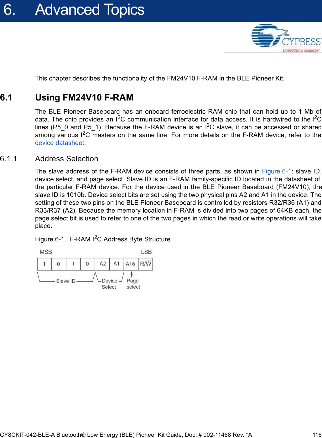 CY8CKIT-042-BLE-A Bluetooth® Low Energy (BLE) Pioneer Kit Guide, Doc. # 002-11468 Rev. *A 1166. Advanced TopicsThis chapter describes the functionality of the FM24V10 F-RAM in the BLE Pioneer Kit.6.1 Using FM24V10 F-RAMThe  BLE  Pioneer  Baseboard  has an onboard  ferroelectric  RAM chip  that  can hold up to  1  Mb ofdata. The chip provides an I2C communication interface for data access. It is hardwired to the I2Clines (P5_0 and P5_1). Because the F-RAM device is an I2C slave, it can be accessed or sharedamong various I2C masters on the same line. For more details on the F-RAM device, refer to thedevice datasheet.6.1.1 Address SelectionThe slave address of the F-RAM device consists of three parts, as shown in Figure 6-1: slave ID,device select, and page select. Slave ID is an F-RAM family-specific ID located in the datasheet ofthe particular  F-RAM device.  For  the device  used  in  the  BLE  Pioneer  Baseboard  (FM24V10),  theslave ID is 1010b. Device select bits are set using the two physical pins A2 and A1 in the device. Thesetting of these two pins on the BLE Pioneer Baseboard is controlled by resistors R32/R36 (A1) andR33/R37 (A2). Because the memory location in F-RAM is divided into two pages of 64KB each, thepage select bit is used to refer to one of the two pages in which the read or write operations will takeplace.Figure 6-1.  F-RAM I2C Address Byte Structure