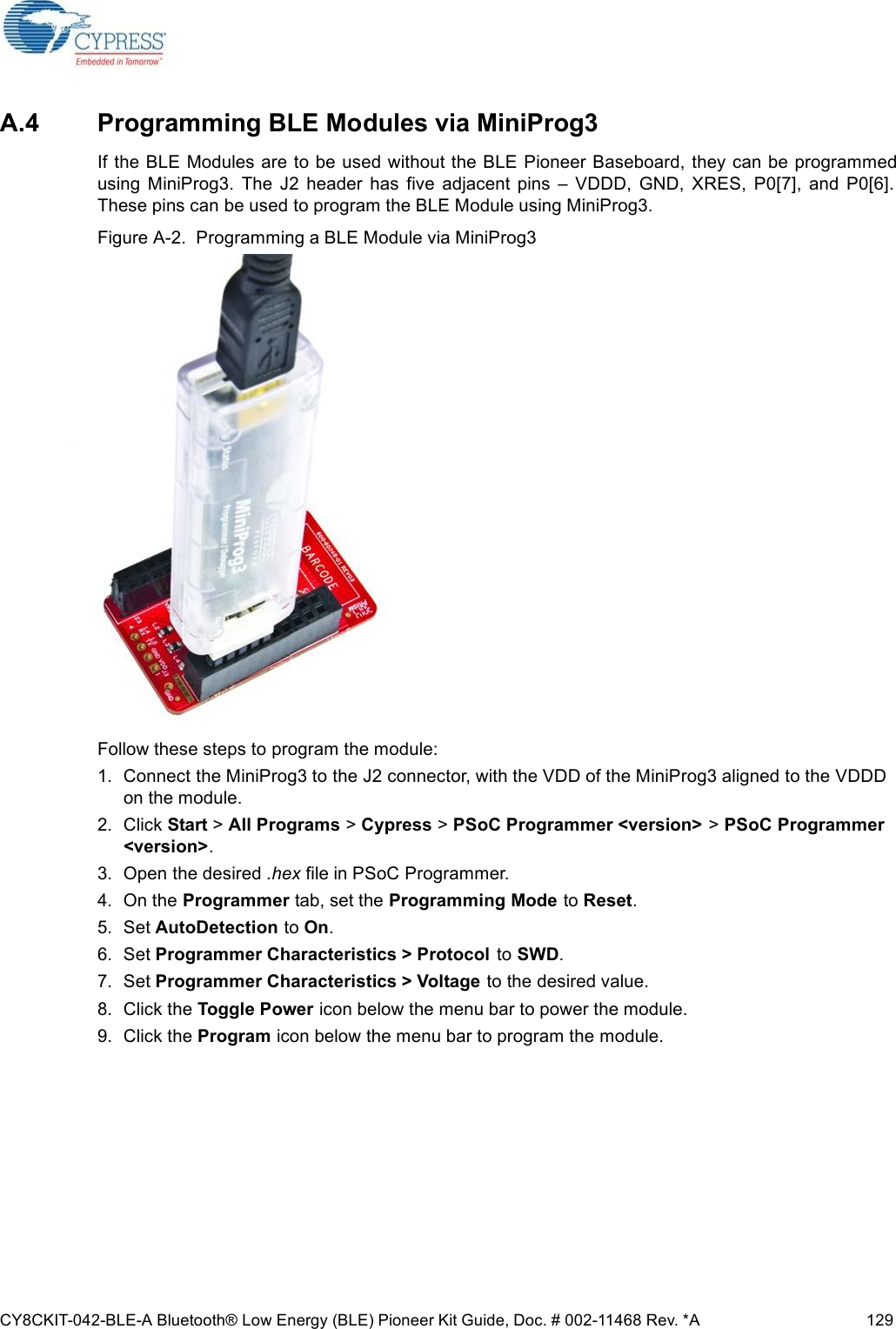 CY8CKIT-042-BLE-A Bluetooth® Low Energy (BLE) Pioneer Kit Guide, Doc. # 002-11468 Rev. *A 129A.4 Programming BLE Modules via MiniProg3If the BLE Modules are to be used without the BLE Pioneer Baseboard, they can be programmedusing  MiniProg3.  The  J2  header  has  five  adjacent  pins  –  VDDD,  GND,  XRES,  P0[7],  and  P0[6].These pins can be used to program the BLE Module using MiniProg3.Figure A-2.  Programming a BLE Module via MiniProg3Follow these steps to program the module:1. Connect the MiniProg3 to the J2 connector, with the VDD of the MiniProg3 aligned to the VDDD on the module.2. Click Start &gt; All Programs &gt; Cypress &gt; PSoC Programmer &lt;version&gt; &gt; PSoC Programmer &lt;version&gt;.3. Open the desired .hex file in PSoC Programmer.4. On the Programmer tab, set the Programming Mode to Reset.5. Set AutoDetection to On.6. Set Programmer Characteristics &gt; Protocol  to SWD.7. Set Programmer Characteristics &gt; Voltage to the desired value.8. Click the Toggle Power icon below the menu bar to power the module.9. Click the Program icon below the menu bar to program the module.