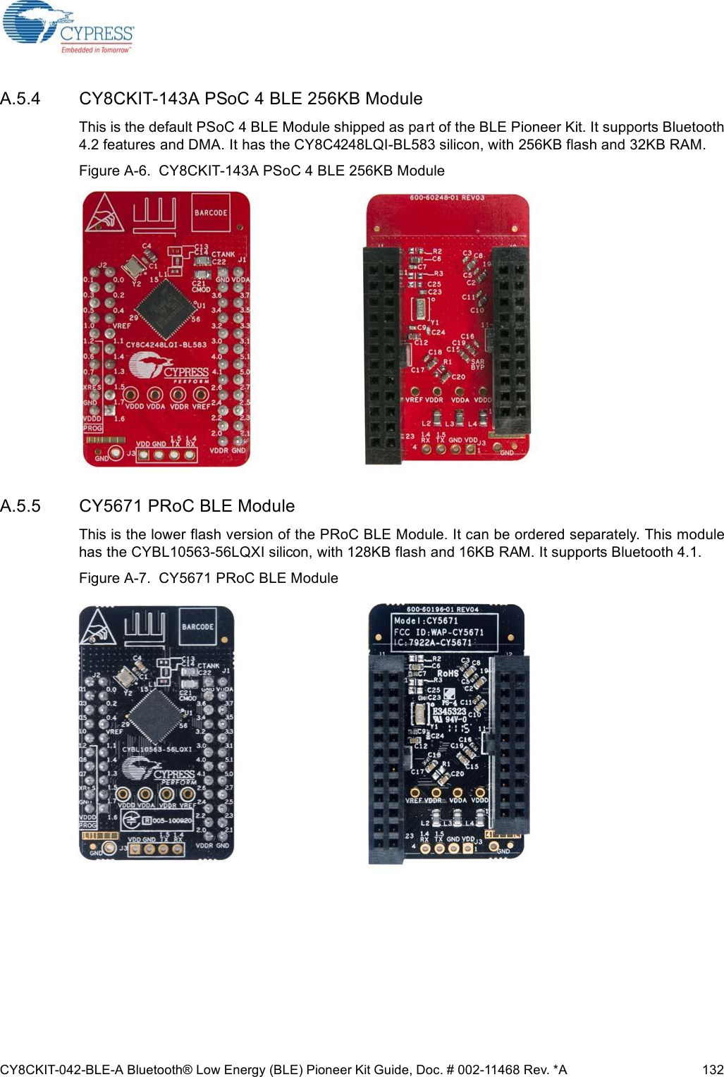 CY8CKIT-042-BLE-A Bluetooth® Low Energy (BLE) Pioneer Kit Guide, Doc. # 002-11468 Rev. *A 132A.5.4 CY8CKIT-143A PSoC 4 BLE 256KB ModuleThis is the default PSoC 4 BLE Module shipped as part of the BLE Pioneer Kit. It supports Bluetooth4.2 features and DMA. It has the CY8C4248LQI-BL583 silicon, with 256KB flash and 32KB RAM. Figure A-6.  CY8CKIT-143A PSoC 4 BLE 256KB ModuleA.5.5 CY5671 PRoC BLE ModuleThis is the lower flash version of the PRoC BLE Module. It can be ordered separately. This modulehas the CYBL10563-56LQXI silicon, with 128KB flash and 16KB RAM. It supports Bluetooth 4.1.Figure A-7.  CY5671 PRoC BLE Module