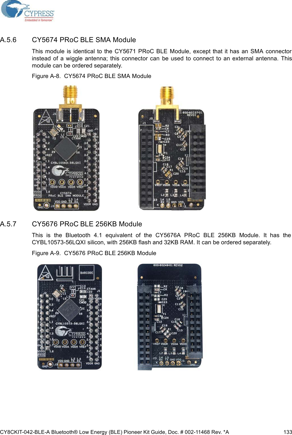 CY8CKIT-042-BLE-A Bluetooth® Low Energy (BLE) Pioneer Kit Guide, Doc. # 002-11468 Rev. *A 133A.5.6 CY5674 PRoC BLE SMA ModuleThis  module  is  identical  to the CY5671  PRoC  BLE  Module,  except that  it has an SMA  connectorinstead  of a wiggle  antenna;  this connector  can  be  used  to connect  to an external antenna.  Thismodule can be ordered separately.Figure A-8.  CY5674 PRoC BLE SMA ModuleA.5.7 CY5676 PRoC BLE 256KB ModuleThis  is  the  Bluetooth  4.1  equivalent  of  the  CY5676A  PRoC  BLE  256KB  Module.  It  has  theCYBL10573-56LQXI silicon, with 256KB flash and 32KB RAM. It can be ordered separately.Figure A-9.  CY5676 PRoC BLE 256KB Module