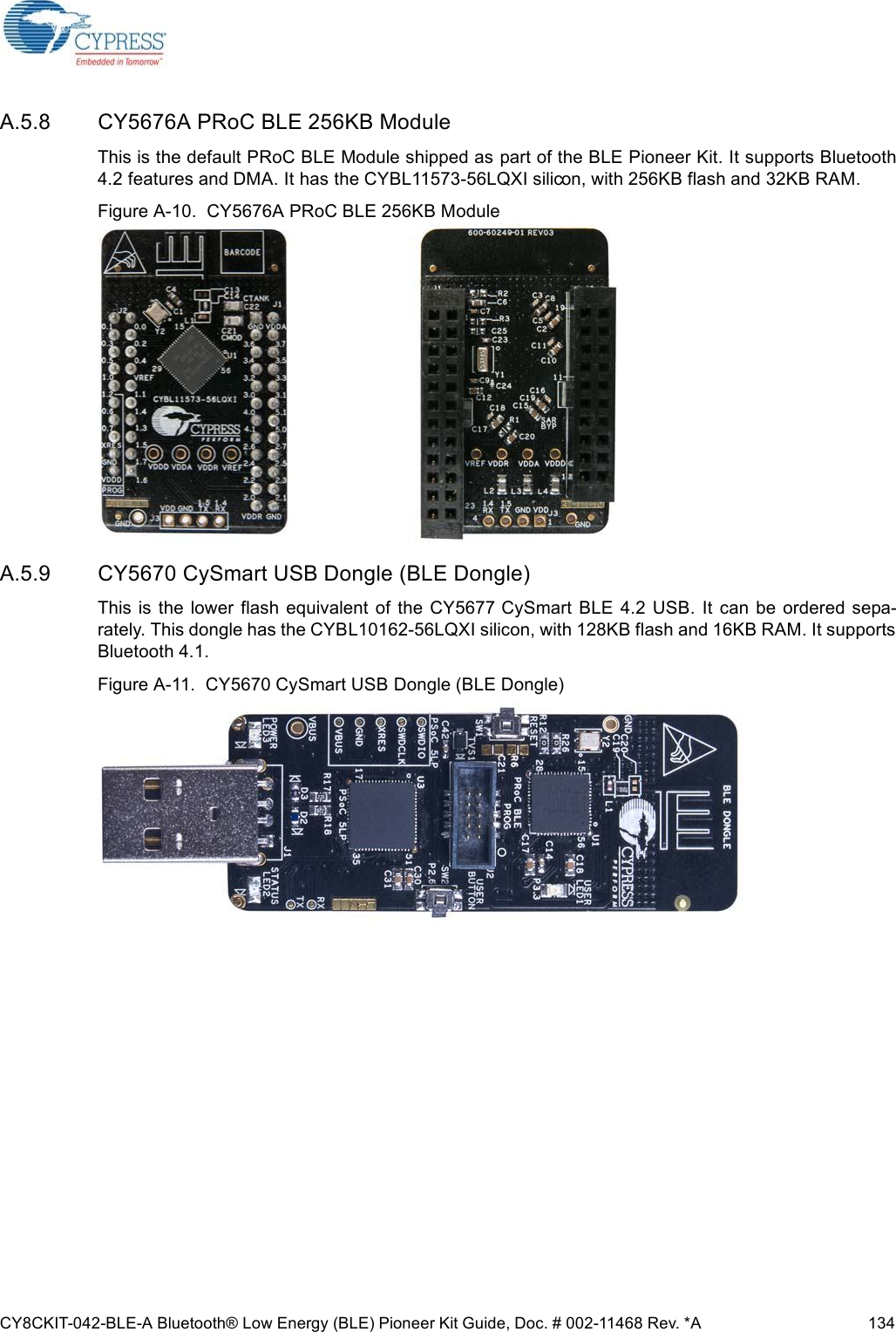 CY8CKIT-042-BLE-A Bluetooth® Low Energy (BLE) Pioneer Kit Guide, Doc. # 002-11468 Rev. *A 134A.5.8 CY5676A PRoC BLE 256KB ModuleThis is the default PRoC BLE Module shipped as part of the BLE Pioneer Kit. It supports Bluetooth4.2 features and DMA. It has the CYBL11573-56LQXI silicon, with 256KB flash and 32KB RAM. Figure A-10.  CY5676A PRoC BLE 256KB ModuleA.5.9 CY5670 CySmart USB Dongle (BLE Dongle)This  is  the  lower  flash equivalent  of the  CY5677  CySmart  BLE  4.2 USB.  It  can  be  ordered  sepa-rately. This dongle has the CYBL10162-56LQXI silicon, with 128KB flash and 16KB RAM. It supportsBluetooth 4.1.Figure A-11.  CY5670 CySmart USB Dongle (BLE Dongle)