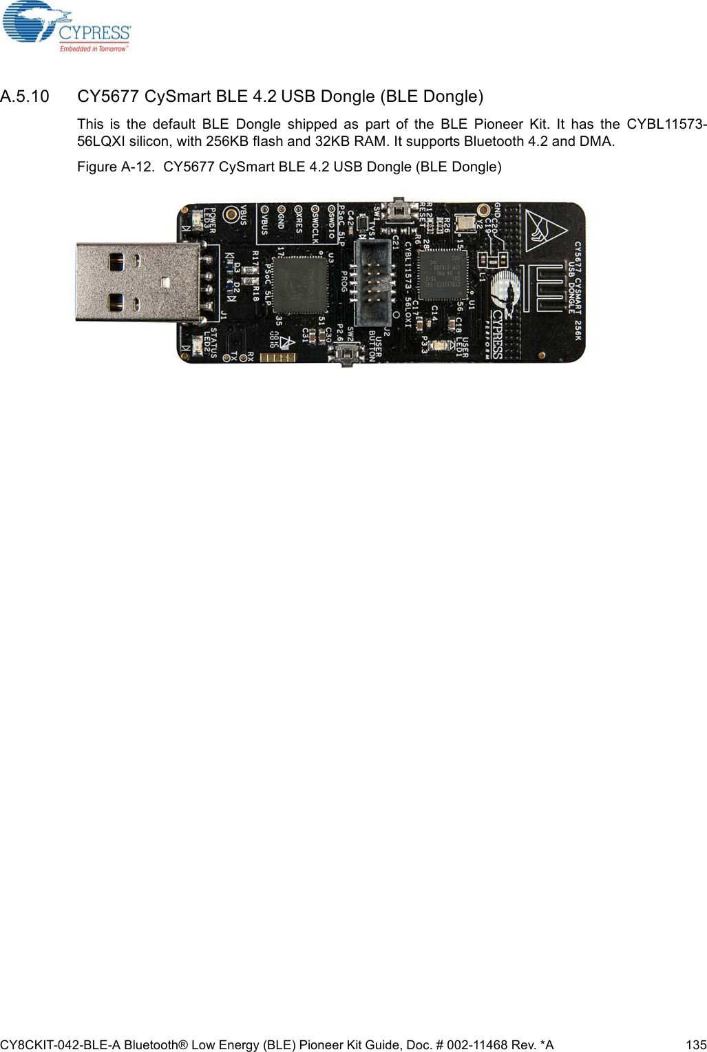 CY8CKIT-042-BLE-A Bluetooth® Low Energy (BLE) Pioneer Kit Guide, Doc. # 002-11468 Rev. *A 135A.5.10 CY5677 CySmart BLE 4.2 USB Dongle (BLE Dongle)This  is  the  default  BLE  Dongle  shipped  as  part  of  the  BLE  Pioneer  Kit.  It  has  the  CYBL11573-56LQXI silicon, with 256KB flash and 32KB RAM. It supports Bluetooth 4.2 and DMA. Figure A-12.  CY5677 CySmart BLE 4.2 USB Dongle (BLE Dongle)