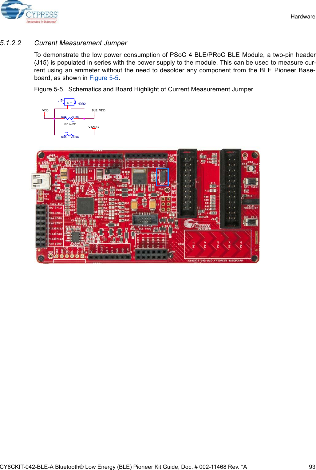 CY8CKIT-042-BLE-A Bluetooth® Low Energy (BLE) Pioneer Kit Guide, Doc. # 002-11468 Rev. *A 93Hardware5.1.2.2 Current Measurement JumperTo demonstrate the low power consumption of PSoC 4 BLE/PRoC BLE Module, a two-pin header(J15) is populated in series with the power supply to the module. This can be used to measure cur-rent using  an ammeter without the need to desolder any component from the  BLE  Pioneer Base-board, as shown in Figure 5-5. Figure 5-5.  Schematics and Board Highlight of Current Measurement Jumper