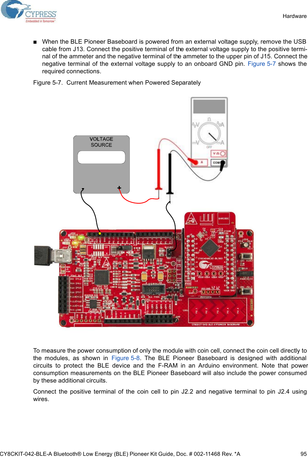 CY8CKIT-042-BLE-A Bluetooth® Low Energy (BLE) Pioneer Kit Guide, Doc. # 002-11468 Rev. *A 95HardwareWhen the BLE Pioneer Baseboard is powered from an external voltage supply, remove the USBcable from J13. Connect the positive terminal of the external voltage supply to the positive termi-nal of the ammeter and the negative terminal of the ammeter to the upper pin of J15. Connect thenegative terminal  of the  external voltage supply to an onboard GND pin.  Figure 5-7 shows therequired connections.Figure 5-7.  Current Measurement when Powered SeparatelyTo measure the power consumption of only the module with coin cell, connect the coin cell directly tothe  modules,  as  shown  in  Figure 5-8.  The  BLE  Pioneer  Baseboard  is  designed  with  additionalcircuits  to  protect  the  BLE  device  and  the  F-RAM  in  an  Arduino  environment.  Note  that  powerconsumption measurements on the BLE Pioneer Baseboard will also include the power consumedby these additional circuits. Connect  the  positive  terminal  of  the  coin  cell  to  pin  J2.2  and  negative  terminal  to  pin  J2.4  usingwires.