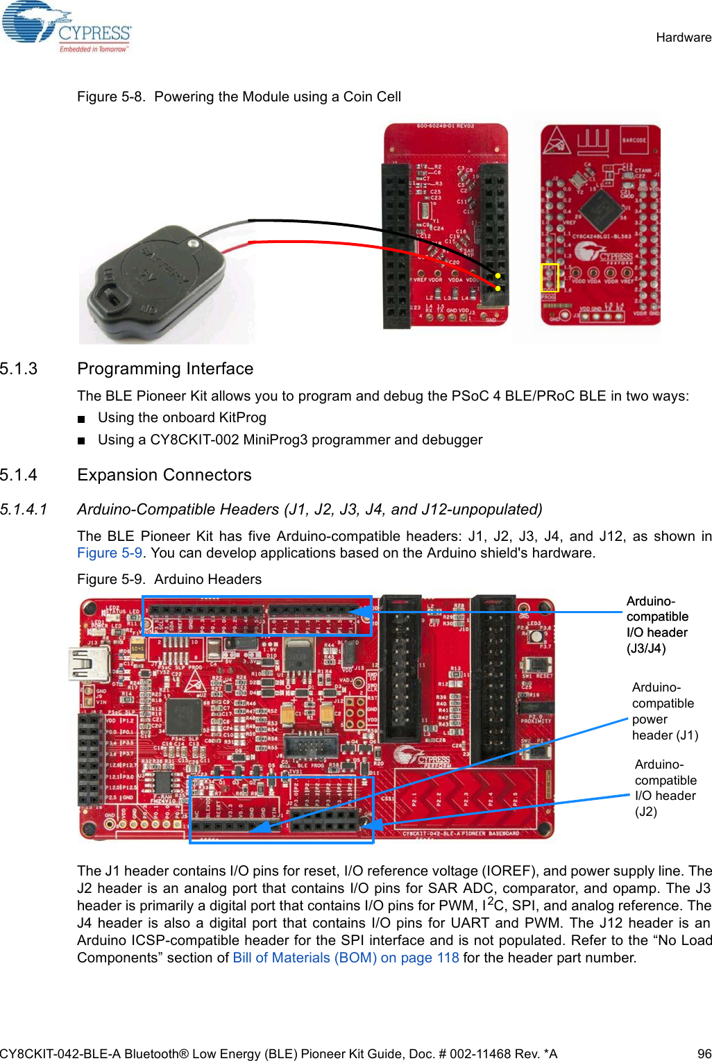 CY8CKIT-042-BLE-A Bluetooth® Low Energy (BLE) Pioneer Kit Guide, Doc. # 002-11468 Rev. *A 96HardwareFigure 5-8.  Powering the Module using a Coin Cell5.1.3 Programming InterfaceThe BLE Pioneer Kit allows you to program and debug the PSoC 4 BLE/PRoC BLE in two ways:Using the onboard KitProg Using a CY8CKIT-002 MiniProg3 programmer and debugger 5.1.4 Expansion Connectors5.1.4.1 Arduino-Compatible Headers (J1, J2, J3, J4, and J12-unpopulated)The  BLE  Pioneer  Kit  has  five  Arduino-compatible  headers:  J1,  J2,  J3,  J4,  and  J12,  as  shown  inFigure 5-9. You can develop applications based on the Arduino shield&apos;s hardware.Figure 5-9.  Arduino HeadersThe J1 header contains I/O pins for reset, I/O reference voltage (IOREF), and power supply line. TheJ2 header is an analog port that contains I/O pins for SAR ADC, comparator, and opamp. The J3header is primarily a digital port that contains I/O pins for PWM, I2C, SPI, and analog reference. TheJ4  header  is  also  a  digital port that contains  I/O pins  for  UART  and  PWM. The J12  header  is anArduino ICSP-compatible header for the SPI interface and is not populated. Refer to the “No LoadComponents” section of Bill of Materials (BOM) on page 118 for the header part number. Arduino compatible I/O header (J3/J4)Arduino-compatible I/O header (J3/J4)Arduino-compatible I/O header (J2)Arduino-compatible power header (J1)