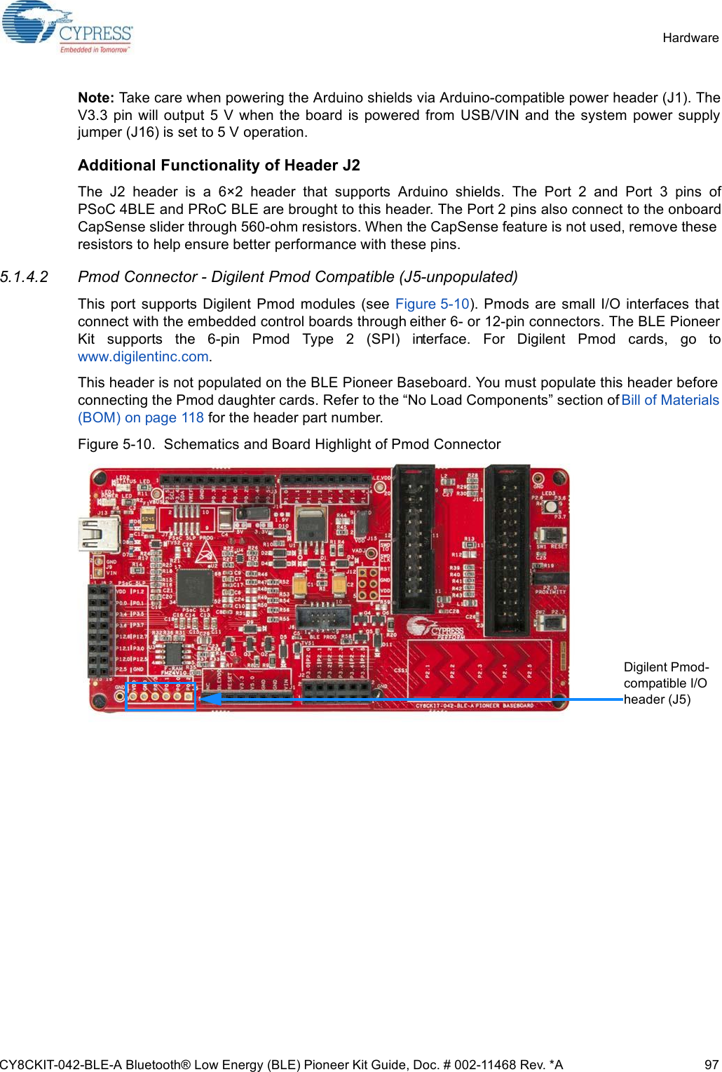 CY8CKIT-042-BLE-A Bluetooth® Low Energy (BLE) Pioneer Kit Guide, Doc. # 002-11468 Rev. *A 97HardwareNote: Take care when powering the Arduino shields via Arduino-compatible power header (J1). TheV3.3  pin  will output  5  V  when the  board is powered  from USB/VIN  and  the  system power supplyjumper (J16) is set to 5 V operation. Additional Functionality of Header J2The  J2  header  is  a  6×2  header  that  supports  Arduino  shields.  The  Port  2  and  Port  3  pins  ofPSoC 4BLE and PRoC BLE are brought to this header. The Port 2 pins also connect to the onboardCapSense slider through 560-ohm resistors. When the CapSense feature is not used, remove theseresistors to help ensure better performance with these pins. 5.1.4.2 Pmod Connector - Digilent Pmod Compatible (J5-unpopulated)This  port  supports  Digilent  Pmod  modules  (see  Figure 5-10).  Pmods are  small  I/O  interfaces  thatconnect with the embedded control boards through either 6- or 12-pin connectors. The BLE PioneerKit  supports  the  6-pin  Pmod  Type  2  (SPI)  interface.  For  Digilent  Pmod  cards,  go  towww.digilentinc.com.This header is not populated on the BLE Pioneer Baseboard. You must populate this header beforeconnecting the Pmod daughter cards. Refer to the “No Load Components” section of Bill of Materials(BOM) on page 118 for the header part number.Figure 5-10.  Schematics and Board Highlight of Pmod ConnectorDigilent Pmod-compatible I/O header (J5)