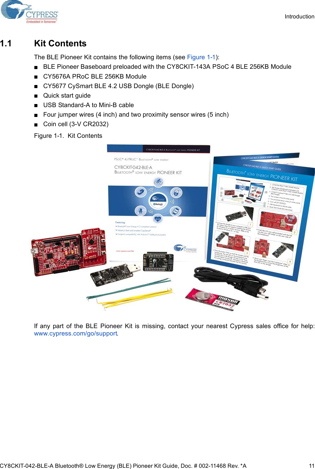 CY8CKIT-042-BLE-A Bluetooth® Low Energy (BLE) Pioneer Kit Guide, Doc. # 002-11468 Rev. *A 11Introduction1.1 Kit ContentsThe BLE Pioneer Kit contains the following items (see Figure 1-1):BLE Pioneer Baseboard preloaded with the CY8CKIT-143A PSoC 4 BLE 256KB ModuleCY5676A PRoC BLE 256KB ModuleCY5677 CySmart BLE 4.2 USB Dongle (BLE Dongle)Quick start guideUSB Standard-A to Mini-B cableFour jumper wires (4 inch) and two proximity sensor wires (5 inch)Coin cell (3-V CR2032)Figure 1-1.  Kit ContentsIf  any  part  of  the  BLE  Pioneer  Kit  is  missing,  contact  your  nearest  Cypress  sales  office  for  help:www.cypress.com/go/support.