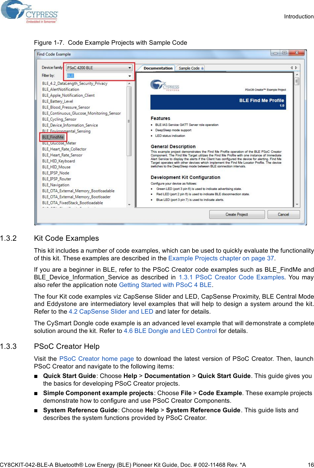 CY8CKIT-042-BLE-A Bluetooth® Low Energy (BLE) Pioneer Kit Guide, Doc. # 002-11468 Rev. *A 16IntroductionFigure 1-7.  Code Example Projects with Sample Code1.3.2 Kit Code ExamplesThis kit includes a number of code examples, which can be used to quickly evaluate the functionalityof this kit. These examples are described in the Example Projects chapter on page 37.If you are a beginner in BLE, refer to the PSoC Creator code examples such as BLE_FindMe andBLE_Device_Information_Service  as  described  in  1.3.1  PSoC  Creator  Code  Examples.  You  mayalso refer the application note Getting Started with PSoC 4 BLE.The four Kit code examples viz CapSense Slider and LED, CapSense Proximity, BLE Central Modeand Eddystone are intermediatory level examples that will help to design a system around the kit.Refer to the 4.2 CapSense Slider and LED and later for details.The CySmart Dongle code example is an advanced level example that will demonstrate a completesolution around the kit. Refer to 4.6 BLE Dongle and LED Control for details.1.3.3 PSoC Creator HelpVisit the  PSoC Creator home page to download the latest version of PSoC Creator. Then, launchPSoC Creator and navigate to the following items:Quick Start Guide: Choose Help &gt; Documentation &gt; Quick Start Guide. This guide gives you the basics for developing PSoC Creator projects.Simple Component example projects: Choose File &gt; Code Example. These example projects demonstrate how to configure and use PSoC Creator Components.System Reference Guide: Choose Help &gt; System Reference Guide. This guide lists and describes the system functions provided by PSoC Creator.