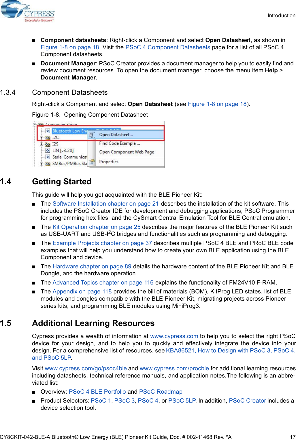 CY8CKIT-042-BLE-A Bluetooth® Low Energy (BLE) Pioneer Kit Guide, Doc. # 002-11468 Rev. *A 17IntroductionComponent datasheets: Right-click a Component and select Open Datasheet, as shown in Figure 1-8 on page 18. Visit the PSoC 4 Component Datasheets page for a list of all PSoC 4 Component datasheets.Document Manager: PSoC Creator provides a document manager to help you to easily find and review document resources. To open the document manager, choose the menu item Help &gt; Document Manager.1.3.4 Component DatasheetsRight-click a Component and select Open Datasheet (see Figure 1-8 on page 18).Figure 1-8.  Opening Component Datasheet1.4 Getting StartedThis guide will help you get acquainted with the BLE Pioneer Kit:The Software Installation chapter on page 21 describes the installation of the kit software. This includes the PSoC Creator IDE for development and debugging applications, PSoC Programmer for programming hex files, and the CySmart Central Emulation Tool for BLE Central emulation.The Kit Operation chapter on page 25 describes the major features of the BLE Pioneer Kit such as USB-UART and USB-I2C bridges and functionalities such as programming and debugging.The Example Projects chapter on page 37 describes multiple PSoC 4 BLE and PRoC BLE code examples that will help you understand how to create your own BLE application using the BLE Component and device.The Hardware chapter on page 89 details the hardware content of the BLE Pioneer Kit and BLE Dongle, and the hardware operation.The Advanced Topics chapter on page 116 explains the functionality of FM24V10 F-RAM.The Appendix on page 118 provides the bill of materials (BOM), KitProg LED states, list of BLE modules and dongles compatible with the BLE Pioneer Kit, migrating projects across Pioneer series kits, and programming BLE modules using MiniProg3.1.5 Additional Learning ResourcesCypress provides a wealth of information at www.cypress.com to help you to select the right PSoCdevice  for  your  design,  and  to  help  you  to  quickly  and  effectively  integrate  the  device  into  yourdesign. For a comprehensive list of resources, see KBA86521, How to Design with PSoC 3, PSoC 4,and PSoC 5LP. Visit www.cypress.com/go/psoc4ble and www.cypress.com/procble for additional learning resourcesincluding datasheets, technical reference manuals, and application notes.The following is an abbre-viated list:Overview: PSoC 4 BLE Portfolio and PSoC RoadmapProduct Selectors: PSoC 1, PSoC 3, PSoC 4, or PSoC 5LP. In addition, PSoC Creator includes a device selection tool.