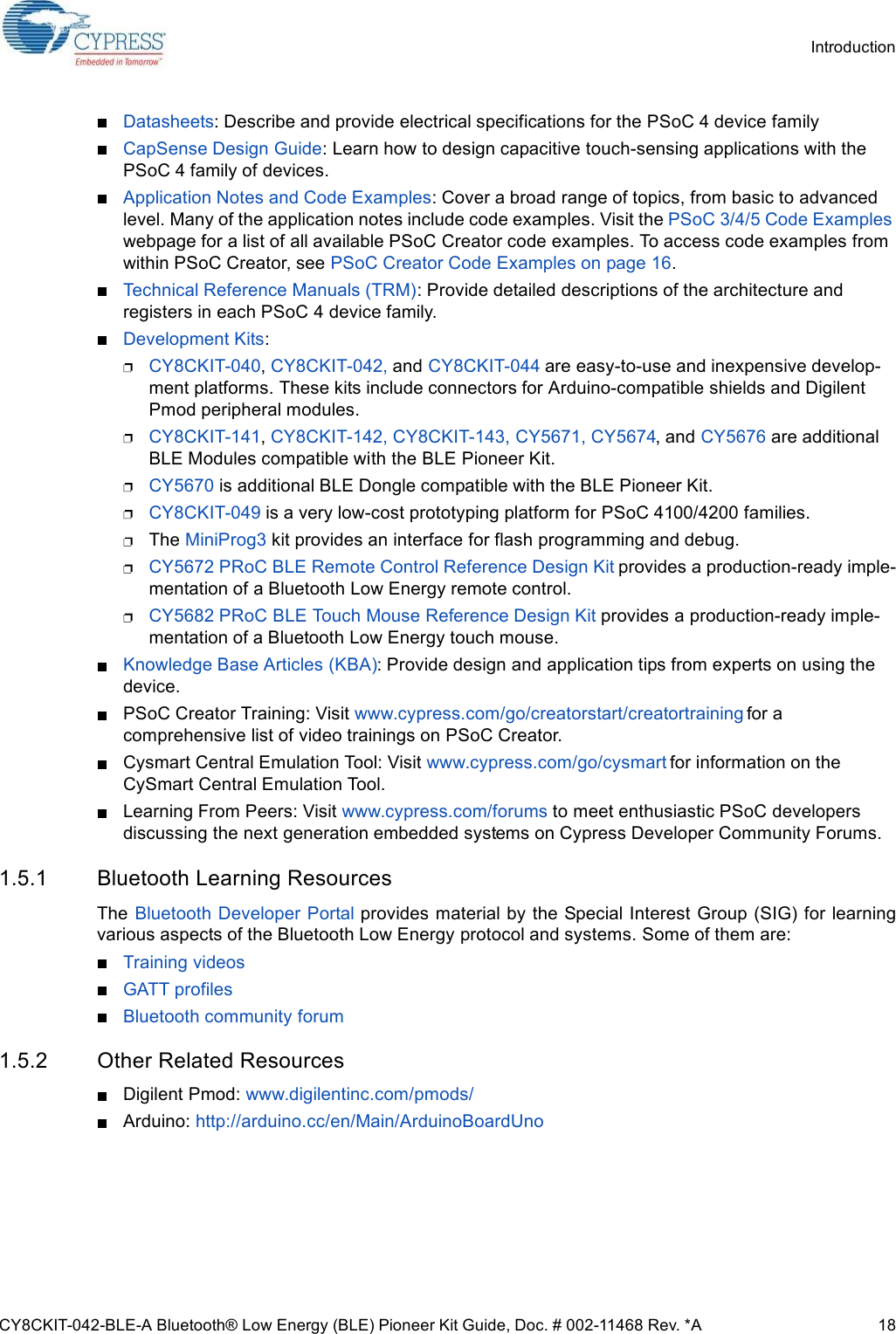 CY8CKIT-042-BLE-A Bluetooth® Low Energy (BLE) Pioneer Kit Guide, Doc. # 002-11468 Rev. *A 18IntroductionDatasheets: Describe and provide electrical specifications for the PSoC 4 device familyCapSense Design Guide: Learn how to design capacitive touch-sensing applications with the PSoC 4 family of devices.Application Notes and Code Examples: Cover a broad range of topics, from basic to advanced level. Many of the application notes include code examples. Visit the PSoC 3/4/5 Code Examples webpage for a list of all available PSoC Creator code examples. To access code examples from within PSoC Creator, see PSoC Creator Code Examples on page 16.Technical Reference Manuals (TRM): Provide detailed descriptions of the architecture and registers in each PSoC 4 device family.Development Kits:CY8CKIT-040, CY8CKIT-042, and CY8CKIT-044 are easy-to-use and inexpensive develop-ment platforms. These kits include connectors for Arduino-compatible shields and Digilent Pmod peripheral modules.CY8CKIT-141, CY8CKIT-142, CY8CKIT-143, CY5671, CY5674, and CY5676 are additional BLE Modules compatible with the BLE Pioneer Kit.CY5670 is additional BLE Dongle compatible with the BLE Pioneer Kit.CY8CKIT-049 is a very low-cost prototyping platform for PSoC 4100/4200 families.The MiniProg3 kit provides an interface for flash programming and debug.CY5672 PRoC BLE Remote Control Reference Design Kit provides a production-ready imple-mentation of a Bluetooth Low Energy remote control.CY5682 PRoC BLE Touch Mouse Reference Design Kit provides a production-ready imple-mentation of a Bluetooth Low Energy touch mouse.Knowledge Base Articles (KBA): Provide design and application tips from experts on using the device.PSoC Creator Training: Visit www.cypress.com/go/creatorstart/creatortraining for a comprehensive list of video trainings on PSoC Creator.Cysmart Central Emulation Tool: Visit www.cypress.com/go/cysmart for information on the CySmart Central Emulation Tool.Learning From Peers: Visit www.cypress.com/forums to meet enthusiastic PSoC developers discussing the next generation embedded systems on Cypress Developer Community Forums.1.5.1 Bluetooth Learning ResourcesThe  Bluetooth Developer Portal provides material by the Special Interest Group (SIG) for learningvarious aspects of the Bluetooth Low Energy protocol and systems. Some of them are:Training videosGATT profilesBluetooth community forum1.5.2 Other Related ResourcesDigilent Pmod: www.digilentinc.com/pmods/Arduino: http://arduino.cc/en/Main/ArduinoBoardUno