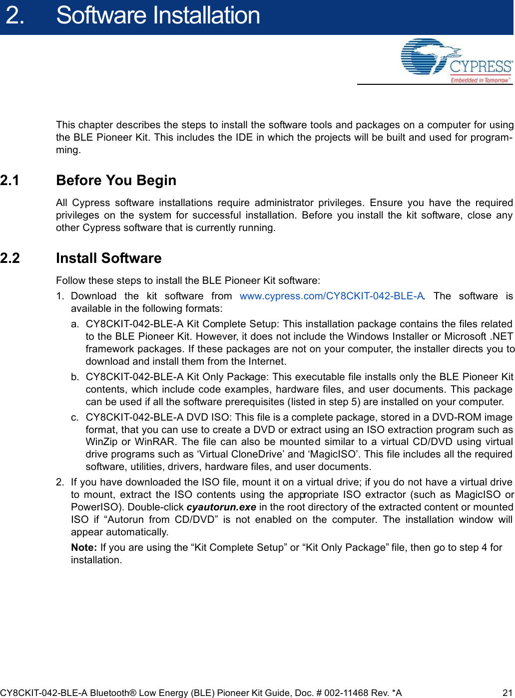 CY8CKIT-042-BLE-A Bluetooth® Low Energy (BLE) Pioneer Kit Guide, Doc. # 002-11468 Rev. *A 212. Software InstallationThis chapter describes the steps to install the software tools and packages on a computer for usingthe BLE Pioneer Kit. This includes the IDE in which the projects will be built and used for program-ming.2.1 Before You BeginAll  Cypress  software  installations  require  administrator  privileges.  Ensure  you  have  the  requiredprivileges  on  the  system  for  successful  installation.  Before  you install  the  kit  software,  close  anyother Cypress software that is currently running.2.2 Install SoftwareFollow these steps to install the BLE Pioneer Kit software:1. Download  the  kit  software  from  www.cypress.com/CY8CKIT-042-BLE-A.  The  software  isavailable in the following formats:a. CY8CKIT-042-BLE-A Kit Complete Setup: This installation package contains the files relatedto the BLE Pioneer Kit. However, it does not include the Windows Installer or Microsoft .NETframework packages. If these packages are not on your computer, the installer directs you todownload and install them from the Internet.b. CY8CKIT-042-BLE-A Kit Only Package: This executable file installs only the BLE Pioneer Kitcontents, which  include code examples, hardware files, and user documents. This packagecan be used if all the software prerequisites (listed in step 5) are installed on your computer.c. CY8CKIT-042-BLE-A DVD ISO: This file is a complete package, stored in a DVD-ROM imageformat, that you can use to create a DVD or extract using an ISO extraction program such asWinZip  or  WinRAR. The file  can  also  be  mounted similar to  a virtual  CD/DVD  using  virtualdrive programs such as ‘Virtual CloneDrive’ and ‘MagicISO’. This file includes all the requiredsoftware, utilities, drivers, hardware files, and user documents.2. If you have downloaded the ISO file, mount it on a virtual drive; if you do not have a virtual driveto  mount,  extract  the  ISO  contents  using  the  appropriate  ISO  extractor  (such  as  MagicISO  orPowerISO). Double-click cyautorun.exe in the root directory of the extracted content or mountedISO  if  “Autorun  from  CD/DVD”  is  not  enabled  on  the  computer.  The  installation  window  willappear automatically. Note: If you are using the “Kit Complete Setup” or “Kit Only Package” file, then go to step 4 for installation.