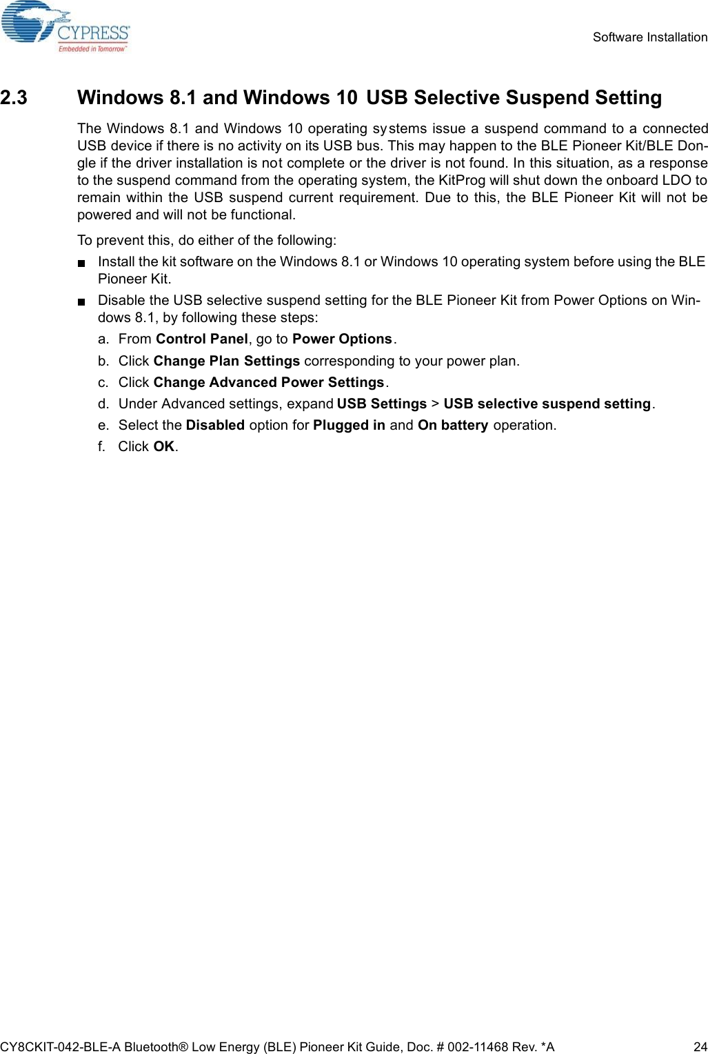 CY8CKIT-042-BLE-A Bluetooth® Low Energy (BLE) Pioneer Kit Guide, Doc. # 002-11468 Rev. *A 24Software Installation2.3 Windows 8.1 and Windows 10  USB Selective Suspend SettingThe Windows 8.1 and Windows 10 operating sy stems issue a suspend command to a connectedUSB device if there is no activity on its USB bus. This may happen to the BLE Pioneer Kit/BLE Don-gle if the driver installation is not complete or the driver is not found. In this situation, as a responseto the suspend command from the operating system, the KitProg will shut down the onboard LDO toremain  within the  USB  suspend  current  requirement.  Due to  this,  the  BLE Pioneer  Kit  will  not  bepowered and will not be functional.To prevent this, do either of the following:Install the kit software on the Windows 8.1 or Windows 10 operating system before using the BLE Pioneer Kit.Disable the USB selective suspend setting for the BLE Pioneer Kit from Power Options on Win-dows 8.1, by following these steps:a. From Control Panel, go to Power Options.b. Click Change Plan Settings corresponding to your power plan.c. Click Change Advanced Power Settings.d. Under Advanced settings, expand USB Settings &gt; USB selective suspend setting.e. Select the Disabled option for Plugged in and On battery operation.f. Click OK.