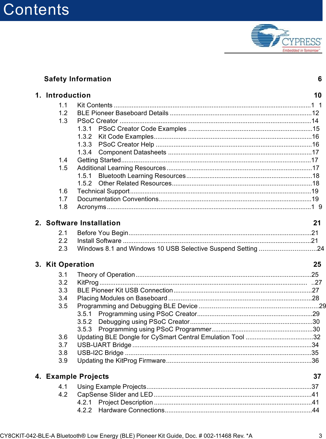 CY8CKIT-042-BLE-A Bluetooth® Low Energy (BLE) Pioneer Kit Guide, Doc. # 002-11468 Rev. *A 3ContentsSafety Information  61. Introduction 101.1 Kit Contents ...............................................................................................................1 11.2 BLE Pioneer Baseboard Details ................................................................................121.3 PSoC Creator ............................................................................................................141.3.1 PSoC Creator Code Examples ......................................................................151.3.2 Kit Code Examples.........................................................................................161.3.3 PSoC Creator Help ........................................................................................161.3.4 Component Datasheets .................................................................................171.4 Getting Started...........................................................................................................171.5 Additional Learning Resources..................................................................................171.5.1 Bluetooth Learning Resources.......................................................................181.5.2 Other Related Resources...............................................................................181.6 Technical Support......................................................................................................191.7 Documentation Conventions......................................................................................191.8 Acronyms...................................................................................................................1 92. Software Installation 212.1 Before You Begin.......................................................................................................212.2 Install Software ..........................................................................................................212.3 Windows 8.1 and Windows 10 USB Selective Suspend Setting ...............................243. Kit Operation 253.1 Theory of Operation...................................................................................................253.2 KitProg ..................................................................................................................... ..273.3 BLE Pioneer Kit USB Connection..............................................................................273.4 Placing Modules on Baseboard .................................................................................283.5 Programming and Debugging BLE Device ................................................................293.5.1 Programming using PSoC Creator.................................................................293.5.2 Debugging using PSoC Creator.....................................................................303.5.3 Programming using PSoC Programmer.........................................................303.6 Updating BLE Dongle for CySmart Central Emulation Tool ......................................323.7 USB-UART Bridge .....................................................................................................343.8 USB-I2C Bridge .........................................................................................................353.9 Updating the KitProg Firmware..................................................................................364. Example Projects 374.1 Using Example Projects.............................................................................................374.2 CapSense Slider and LED.........................................................................................414.2.1 Project Description .........................................................................................414.2.2 Hardware Connections...................................................................................44