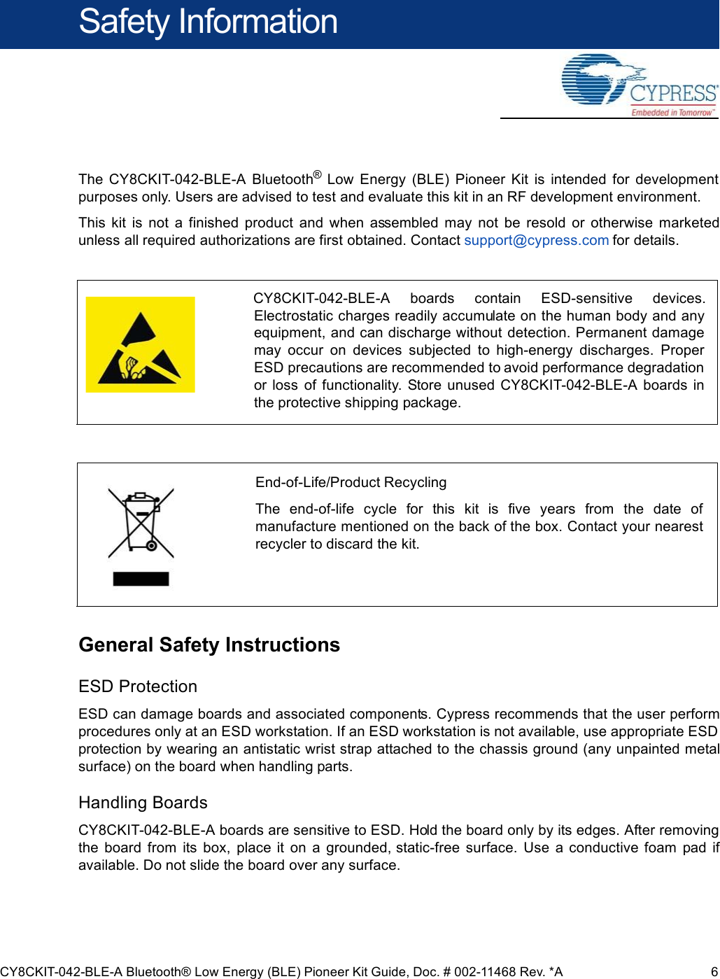 CY8CKIT-042-BLE-A Bluetooth® Low Energy (BLE) Pioneer Kit Guide, Doc. # 002-11468 Rev. *A 6Safety InformationThe  CY8CKIT-042-BLE-A  Bluetooth®  Low  Energy  (BLE)  Pioneer  Kit  is  intended  for  developmentpurposes only. Users are advised to test and evaluate this kit in an RF development environment.This  kit  is  not  a  finished  product  and  when  assembled  may  not  be  resold  or  otherwise  marketedunless all required authorizations are first obtained. Contact support@cypress.com for details.General Safety InstructionsESD ProtectionESD can damage boards and associated components. Cypress recommends that the user performprocedures only at an ESD workstation. If an ESD workstation is not available, use appropriate ESDprotection by wearing an antistatic wrist strap attached to the chassis ground (any unpainted metalsurface) on the board when handling parts.Handling BoardsCY8CKIT-042-BLE-A boards are sensitive to ESD. Hold the board only by its edges. After removingthe  board  from  its  box,  place  it  on  a  grounded, static-free  surface.  Use  a  conductive  foam  pad  ifavailable. Do not slide the board over any surface.CY8CKIT-042-BLE-A  boards  contain  ESD-sensitive  devices.Electrostatic charges readily accumulate on the human body and anyequipment, and can discharge without detection. Permanent damagemay  occur  on  devices  subjected  to  high-energy  discharges.  ProperESD precautions are recommended to avoid performance degradationor  loss  of  functionality.  Store  unused  CY8CKIT-042-BLE-A  boards  inthe protective shipping package.End-of-Life/Product RecyclingThe  end-of-life  cycle  for  this  kit  is  five  years  from  the  date  ofmanufacture mentioned on the back of the box. Contact your nearestrecycler to discard the kit.