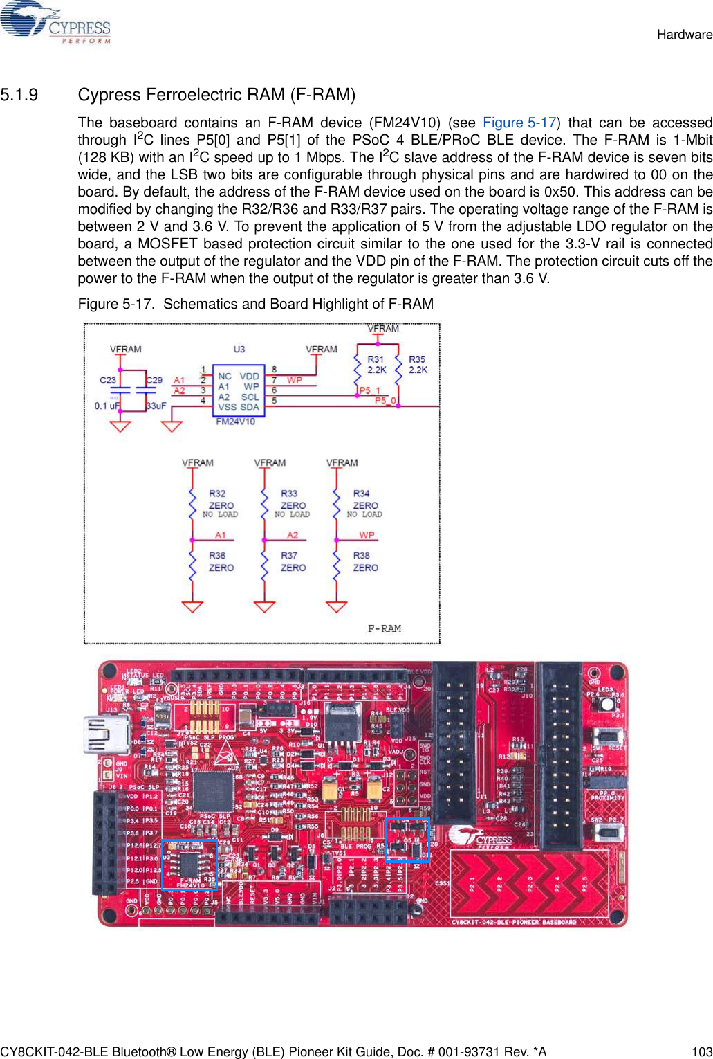 CY8CKIT-042-BLE Bluetooth® Low Energy (BLE) Pioneer Kit Guide, Doc. # 001-93731 Rev. *A 103Hardware5.1.9 Cypress Ferroelectric RAM (F-RAM)The baseboard contains an F-RAM device (FM24V10) (see Figure 5-17) that can be accessedthrough I2C lines P5[0] and P5[1] of the PSoC 4 BLE/PRoC BLE device. The F-RAM is 1-Mbit(128 KB) with an I2C speed up to 1 Mbps. The I2C slave address of the F-RAM device is seven bitswide, and the LSB two bits are configurable through physical pins and are hardwired to 00 on theboard. By default, the address of the F-RAM device used on the board is 0x50. This address can bemodified by changing the R32/R36 and R33/R37 pairs. The operating voltage range of the F-RAM isbetween 2 V and 3.6 V. To prevent the application of 5 V from the adjustable LDO regulator on theboard, a MOSFET based protection circuit similar to the one used for the 3.3-V rail is connectedbetween the output of the regulator and the VDD pin of the F-RAM. The protection circuit cuts off thepower to the F-RAM when the output of the regulator is greater than 3.6 V.Figure 5-17.  Schematics and Board Highlight of F-RAM