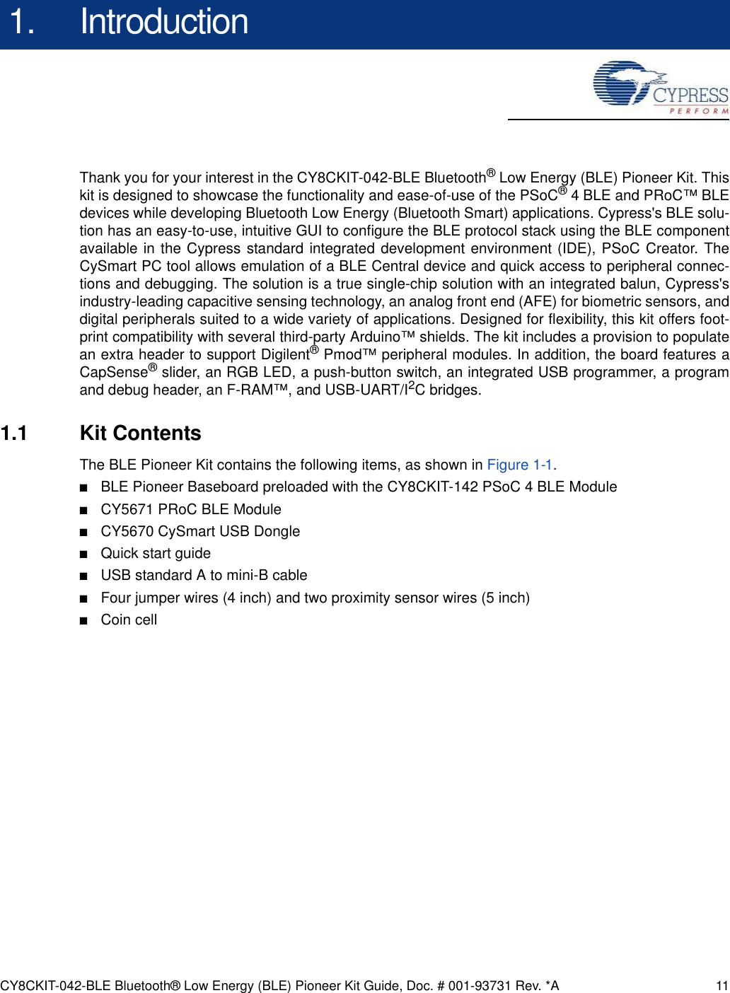 CY8CKIT-042-BLE Bluetooth® Low Energy (BLE) Pioneer Kit Guide, Doc. # 001-93731 Rev. *A 111. IntroductionThank you for your interest in the CY8CKIT-042-BLE Bluetooth® Low Energy (BLE) Pioneer Kit. Thiskit is designed to showcase the functionality and ease-of-use of the PSoC® 4 BLE and PRoC™ BLEdevices while developing Bluetooth Low Energy (Bluetooth Smart) applications. Cypress&apos;s BLE solu-tion has an easy-to-use, intuitive GUI to configure the BLE protocol stack using the BLE componentavailable in the Cypress standard integrated development environment (IDE), PSoC Creator. TheCySmart PC tool allows emulation of a BLE Central device and quick access to peripheral connec-tions and debugging. The solution is a true single-chip solution with an integrated balun, Cypress&apos;sindustry-leading capacitive sensing technology, an analog front end (AFE) for biometric sensors, anddigital peripherals suited to a wide variety of applications. Designed for flexibility, this kit offers foot-print compatibility with several third-party Arduino™ shields. The kit includes a provision to populatean extra header to support Digilent® Pmod™ peripheral modules. In addition, the board features aCapSense® slider, an RGB LED, a push-button switch, an integrated USB programmer, a programand debug header, an F-RAM™, and USB-UART/I2C bridges. 1.1 Kit ContentsThe BLE Pioneer Kit contains the following items, as shown in Figure 1-1.■BLE Pioneer Baseboard preloaded with the CY8CKIT-142 PSoC 4 BLE Module■CY5671 PRoC BLE Module■CY5670 CySmart USB Dongle■Quick start guide■USB standard A to mini-B cable■Four jumper wires (4 inch) and two proximity sensor wires (5 inch)■Coin cell