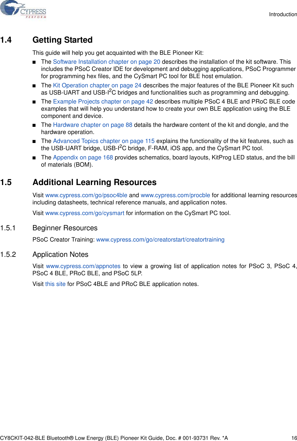 CY8CKIT-042-BLE Bluetooth® Low Energy (BLE) Pioneer Kit Guide, Doc. # 001-93731 Rev. *A 16Introduction1.4 Getting StartedThis guide will help you get acquainted with the BLE Pioneer Kit:■The Software Installation chapter on page 20 describes the installation of the kit software. This includes the PSoC Creator IDE for development and debugging applications, PSoC Programmer for programming hex files, and the CySmart PC tool for BLE host emulation.■The Kit Operation chapter on page 24 describes the major features of the BLE Pioneer Kit such as USB-UART and USB-I2C bridges and functionalities such as programming and debugging.■The Example Projects chapter on page 42 describes multiple PSoC 4 BLE and PRoC BLE code examples that will help you understand how to create your own BLE application using the BLE component and device.■The Hardware chapter on page 88 details the hardware content of the kit and dongle, and the hardware operation.■The Advanced Topics chapter on page 115 explains the functionality of the kit features, such as the USB-UART bridge, USB-I2C bridge, F-RAM, iOS app, and the CySmart PC tool.■The Appendix on page 168 provides schematics, board layouts, KitProg LED status, and the bill of materials (BOM).1.5 Additional Learning ResourcesVisit www.cypress.com/go/psoc4ble and www.cypress.com/procble for additional learning resourcesincluding datasheets, technical reference manuals, and application notes.Visit www.cypress.com/go/cysmart for information on the CySmart PC tool.1.5.1 Beginner ResourcesPSoC Creator Training: www.cypress.com/go/creatorstart/creatortraining1.5.2 Application NotesVisit  www.cypress.com/appnotes to view a growing list of application notes for PSoC 3, PSoC 4,PSoC 4 BLE, PRoC BLE, and PSoC 5LP.Visit this site for PSoC 4BLE and PRoC BLE application notes.