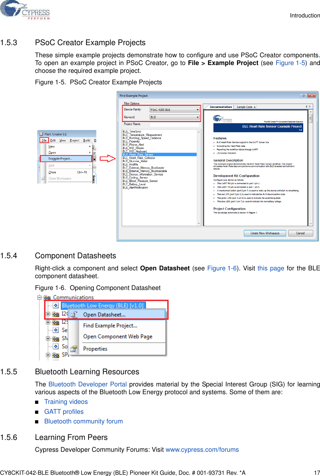 CY8CKIT-042-BLE Bluetooth® Low Energy (BLE) Pioneer Kit Guide, Doc. # 001-93731 Rev. *A 17Introduction1.5.3 PSoC Creator Example ProjectsThese simple example projects demonstrate how to configure and use PSoC Creator components.To open an example project in PSoC Creator, go to File &gt; Example Project (see Figure 1-5) andchoose the required example project. Figure 1-5.  PSoC Creator Example Projects1.5.4 Component DatasheetsRight-click a component and select Open Datasheet (see Figure 1-6). Visit this page for the BLEcomponent datasheet.Figure 1-6.  Opening Component Datasheet1.5.5 Bluetooth Learning ResourcesThe Bluetooth Developer Portal provides material by the Special Interest Group (SIG) for learningvarious aspects of the Bluetooth Low Energy protocol and systems. Some of them are:■Training videos■GATT profiles■Bluetooth community forum1.5.6 Learning From PeersCypress Developer Community Forums: Visit www.cypress.com/forums