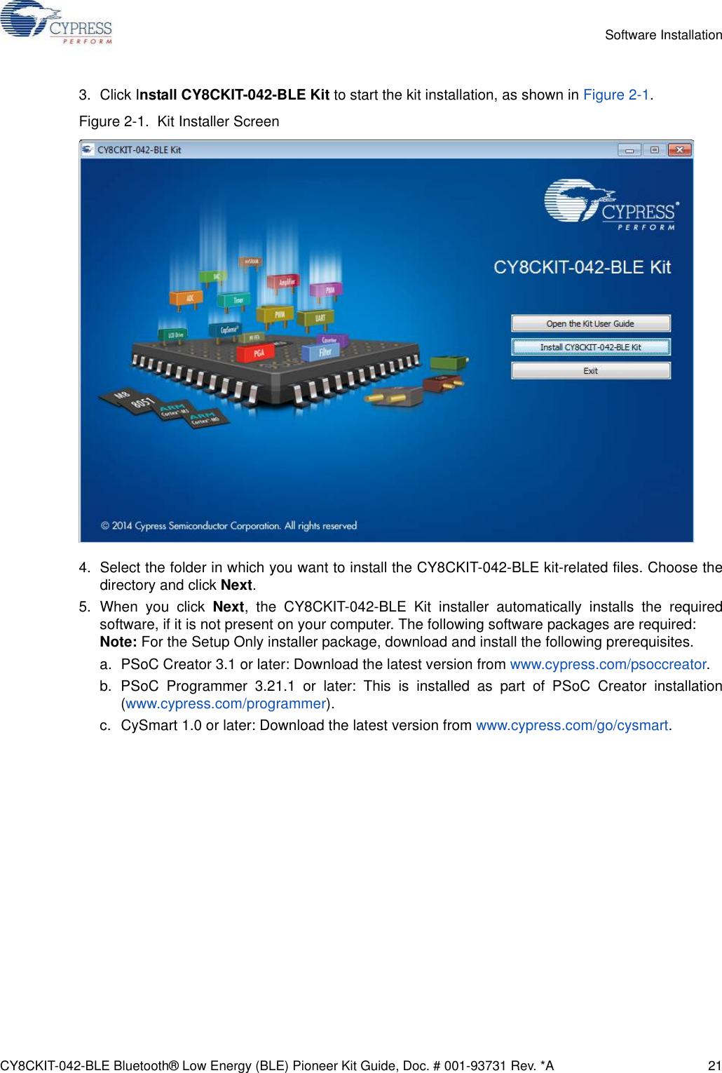 CY8CKIT-042-BLE Bluetooth® Low Energy (BLE) Pioneer Kit Guide, Doc. # 001-93731 Rev. *A 21Software Installation3. Click Install CY8CKIT-042-BLE Kit to start the kit installation, as shown in Figure 2-1.Figure 2-1.  Kit Installer Screen4. Select the folder in which you want to install the CY8CKIT-042-BLE kit-related files. Choose thedirectory and click Next.5. When you click Next, the CY8CKIT-042-BLE Kit installer automatically installs the requiredsoftware, if it is not present on your computer. The following software packages are required: Note: For the Setup Only installer package, download and install the following prerequisites.a. PSoC Creator 3.1 or later: Download the latest version from www.cypress.com/psoccreator.b. PSoC Programmer 3.21.1 or later: This is installed as part of PSoC Creator installation(www.cypress.com/programmer).c. CySmart 1.0 or later: Download the latest version from www.cypress.com/go/cysmart.