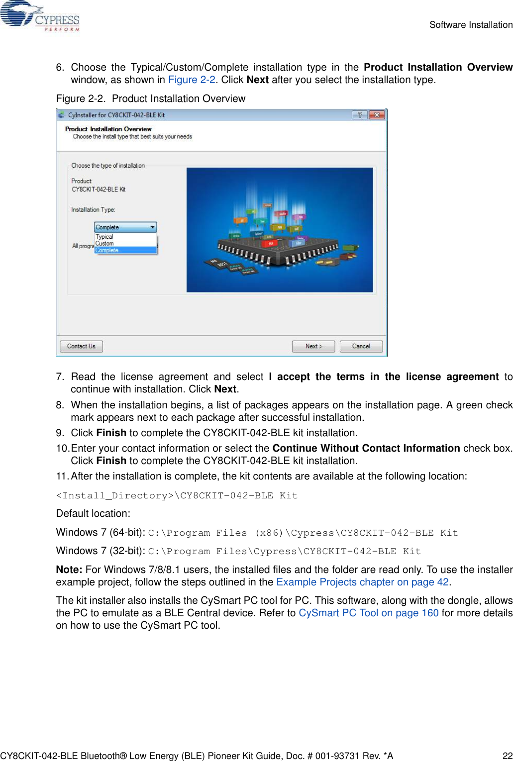 CY8CKIT-042-BLE Bluetooth® Low Energy (BLE) Pioneer Kit Guide, Doc. # 001-93731 Rev. *A 22Software Installation6. Choose the Typical/Custom/Complete installation type in the Product Installation Overviewwindow, as shown in Figure 2-2. Click Next after you select the installation type.Figure 2-2.  Product Installation Overview7. Read the license agreement and select I accept the terms in the license agreement tocontinue with installation. Click Next.8. When the installation begins, a list of packages appears on the installation page. A green checkmark appears next to each package after successful installation.9. Click Finish to complete the CY8CKIT-042-BLE kit installation.10.Enter your contact information or select the Continue Without Contact Information check box.Click Finish to complete the CY8CKIT-042-BLE kit installation.11.After the installation is complete, the kit contents are available at the following location:&lt;Install_Directory&gt;\CY8CKIT-042-BLE KitDefault location:Windows 7 (64-bit): C:\Program Files (x86)\Cypress\CY8CKIT-042-BLE KitWindows 7 (32-bit): C:\Program Files\Cypress\CY8CKIT-042-BLE KitNote: For Windows 7/8/8.1 users, the installed files and the folder are read only. To use the installerexample project, follow the steps outlined in the Example Projects chapter on page 42.The kit installer also installs the CySmart PC tool for PC. This software, along with the dongle, allowsthe PC to emulate as a BLE Central device. Refer to CySmart PC Tool on page 160 for more detailson how to use the CySmart PC tool.