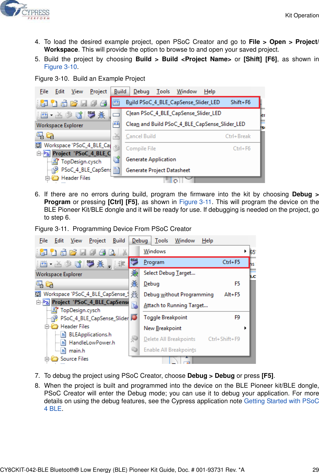 CY8CKIT-042-BLE Bluetooth® Low Energy (BLE) Pioneer Kit Guide, Doc. # 001-93731 Rev. *A 29Kit Operation4. To load the desired example project, open PSoC Creator and go to File &gt; Open &gt; Project/Workspace. This will provide the option to browse to and open your saved project.5. Build the project by choosing Build &gt; Build &lt;Project Name&gt; or [Shift] [F6], as shown inFigure 3-10.Figure 3-10.  Build an Example Project6. If there are no errors during build, program the firmware into the kit by choosing Debug &gt;Program or pressing [Ctrl] [F5], as shown in Figure 3-11. This will program the device on theBLE Pioneer Kit/BLE dongle and it will be ready for use. If debugging is needed on the project, goto step 6. Figure 3-11.  Programming Device From PSoC Creator7. To debug the project using PSoC Creator, choose Debug &gt; Debug or press [F5].8. When the project is built and programmed into the device on the BLE Pioneer kit/BLE dongle,PSoC Creator will enter the Debug mode; you can use it to debug your application. For moredetails on using the debug features, see the Cypress application note Getting Started with PSoC4 BLE.