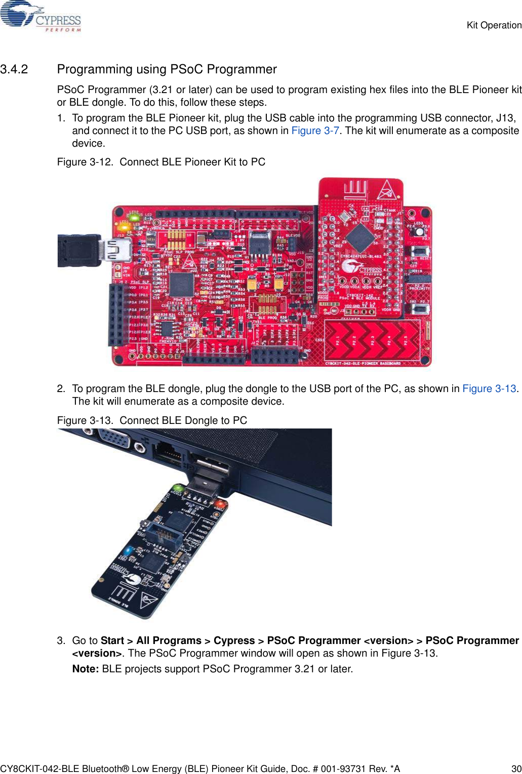 CY8CKIT-042-BLE Bluetooth® Low Energy (BLE) Pioneer Kit Guide, Doc. # 001-93731 Rev. *A 30Kit Operation3.4.2 Programming using PSoC ProgrammerPSoC Programmer (3.21 or later) can be used to program existing hex files into the BLE Pioneer kitor BLE dongle. To do this, follow these steps.1. To program the BLE Pioneer kit, plug the USB cable into the programming USB connector, J13, and connect it to the PC USB port, as shown in Figure 3-7. The kit will enumerate as a composite device.Figure 3-12.  Connect BLE Pioneer Kit to PC2. To program the BLE dongle, plug the dongle to the USB port of the PC, as shown in Figure 3-13. The kit will enumerate as a composite device.Figure 3-13.  Connect BLE Dongle to PC3. Go to Start &gt; All Programs &gt; Cypress &gt; PSoC Programmer &lt;version&gt; &gt; PSoC Programmer &lt;version&gt;. The PSoC Programmer window will open as shown in Figure 3-13.Note: BLE projects support PSoC Programmer 3.21 or later.