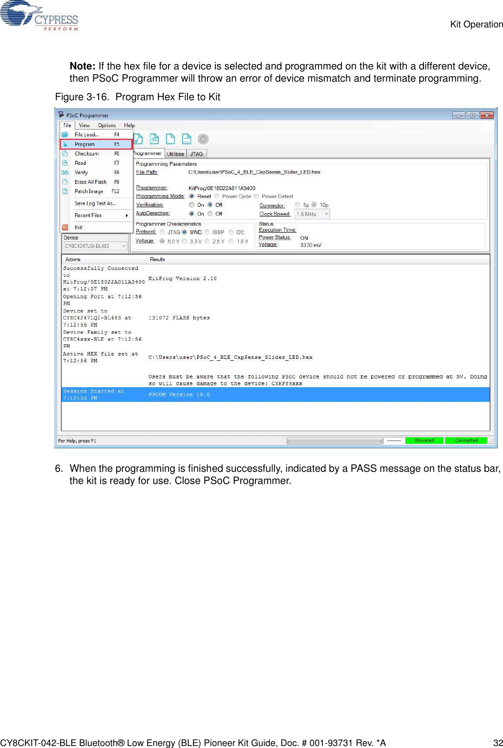 CY8CKIT-042-BLE Bluetooth® Low Energy (BLE) Pioneer Kit Guide, Doc. # 001-93731 Rev. *A 32Kit OperationNote: If the hex file for a device is selected and programmed on the kit with a different device, then PSoC Programmer will throw an error of device mismatch and terminate programming.Figure 3-16.  Program Hex File to Kit6. When the programming is finished successfully, indicated by a PASS message on the status bar, the kit is ready for use. Close PSoC Programmer.