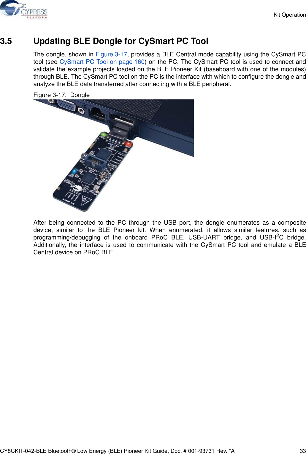 CY8CKIT-042-BLE Bluetooth® Low Energy (BLE) Pioneer Kit Guide, Doc. # 001-93731 Rev. *A 33Kit Operation3.5 Updating BLE Dongle for CySmart PC ToolThe dongle, shown in Figure 3-17, provides a BLE Central mode capability using the CySmart PCtool (see CySmart PC Tool on page 160) on the PC. The CySmart PC tool is used to connect andvalidate the example projects loaded on the BLE Pioneer Kit (baseboard with one of the modules)through BLE. The CySmart PC tool on the PC is the interface with which to configure the dongle andanalyze the BLE data transferred after connecting with a BLE peripheral.Figure 3-17.  DongleAfter being connected to the PC through the USB port, the dongle enumerates as a compositedevice, similar to the BLE Pioneer kit. When enumerated, it allows similar features, such asprogramming/debugging of the onboard PRoC BLE, USB-UART bridge, and USB-I2C bridge.Additionally, the interface is used to communicate with the CySmart PC tool and emulate a BLECentral device on PRoC BLE.