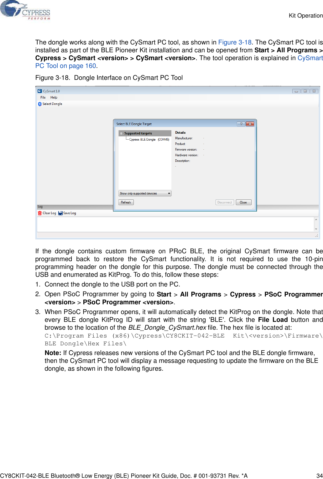CY8CKIT-042-BLE Bluetooth® Low Energy (BLE) Pioneer Kit Guide, Doc. # 001-93731 Rev. *A 34Kit OperationThe dongle works along with the CySmart PC tool, as shown in Figure 3-18. The CySmart PC tool isinstalled as part of the BLE Pioneer Kit installation and can be opened from Start &gt; All Programs &gt;Cypress &gt; CySmart &lt;version&gt; &gt; CySmart &lt;version&gt;. The tool operation is explained in CySmartPC Tool on page 160.Figure 3-18.  Dongle Interface on CySmart PC ToolIf the dongle contains custom firmware on PRoC BLE, the original CySmart firmware can beprogrammed back to restore the CySmart functionality. It is not required to use the 10-pinprogramming header on the dongle for this purpose. The dongle must be connected through theUSB and enumerated as KitProg. To do this, follow these steps:1. Connect the dongle to the USB port on the PC.2. Open PSoC Programmer by going to Start &gt; All Programs &gt; Cypress &gt; PSoC Programmer&lt;version&gt; &gt; PSoC Programmer &lt;version&gt;.3. When PSoC Programmer opens, it will automatically detect the KitProg on the dongle. Note thatevery BLE dongle KitProg ID will start with the string &apos;BLE&apos;. Click the File Load button andbrowse to the location of the BLE_Dongle_CySmart.hex file. The hex file is located at:C:\Program Files (x86)\Cypress\CY8CKIT-042-BLE Kit\&lt;version&gt;\Firmware\BLE Dongle\Hex Files\Note: If Cypress releases new versions of the CySmart PC tool and the BLE dongle firmware, then the CySmart PC tool will display a message requesting to update the firmware on the BLE dongle, as shown in the following figures.