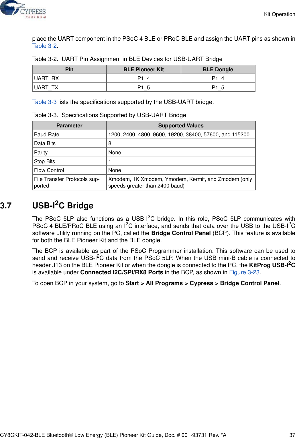 CY8CKIT-042-BLE Bluetooth® Low Energy (BLE) Pioneer Kit Guide, Doc. # 001-93731 Rev. *A 37Kit Operationplace the UART component in the PSoC 4 BLE or PRoC BLE and assign the UART pins as shown inTable 3-2.Table 3-3 lists the specifications supported by the USB-UART bridge.3.7 USB-I2C BridgeThe PSoC 5LP also functions as a USB-I2C bridge. In this role, PSoC 5LP communicates withPSoC 4 BLE/PRoC BLE using an I2C interface, and sends that data over the USB to the USB-I2Csoftware utility running on the PC, called the Bridge Control Panel (BCP). This feature is availablefor both the BLE Pioneer Kit and the BLE dongle.The BCP is available as part of the PSoC Programmer installation. This software can be used tosend and receive USB-I2C data from the PSoC 5LP. When the USB mini-B cable is connected toheader J13 on the BLE Pioneer Kit or when the dongle is connected to the PC, the KitProg USB-I2Cis available under Connected I2C/SPI/RX8 Ports in the BCP, as shown in Figure 3-23.To open BCP in your system, go to Start &gt; All Programs &gt; Cypress &gt; Bridge Control Panel.Table 3-2.  UART Pin Assignment in BLE Devices for USB-UART BridgePin BLE Pioneer Kit BLE DongleUART_RX P1_4 P1_4UART_TX P1_5 P1_5Table 3-3.  Specifications Supported by USB-UART BridgeParameter Supported ValuesBaud Rate 1200, 2400, 4800, 9600, 19200, 38400, 57600, and 115200Data Bits 8Parity NoneStop Bits 1Flow Control NoneFile Transfer Protocols sup-ported Xmodem, 1K Xmodem, Ymodem, Kermit, and Zmodem (only speeds greater than 2400 baud)