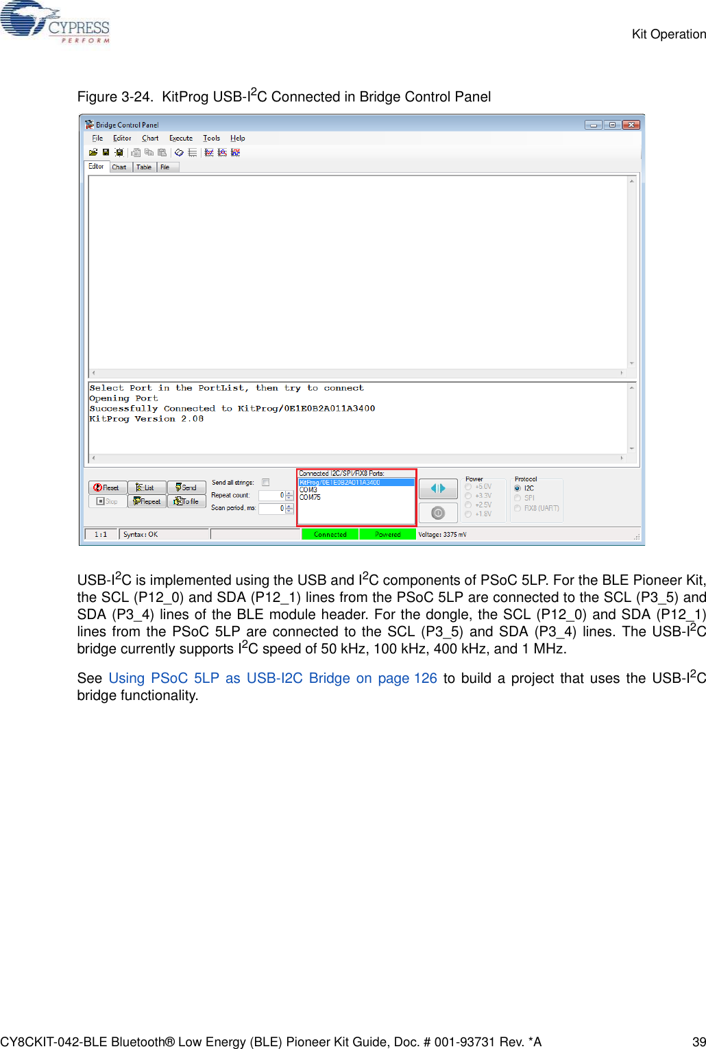 CY8CKIT-042-BLE Bluetooth® Low Energy (BLE) Pioneer Kit Guide, Doc. # 001-93731 Rev. *A 39Kit OperationFigure 3-24.  KitProg USB-I2C Connected in Bridge Control PanelUSB-I2C is implemented using the USB and I2C components of PSoC 5LP. For the BLE Pioneer Kit,the SCL (P12_0) and SDA (P12_1) lines from the PSoC 5LP are connected to the SCL (P3_5) andSDA (P3_4) lines of the BLE module header. For the dongle, the SCL (P12_0) and SDA (P12_1)lines from the PSoC 5LP are connected to the SCL (P3_5) and SDA (P3_4) lines. The USB-I2Cbridge currently supports I2C speed of 50 kHz, 100 kHz, 400 kHz, and 1 MHz.See Using PSoC 5LP as USB-I2C Bridge on page 126 to build a project that uses the USB-I2Cbridge functionality.