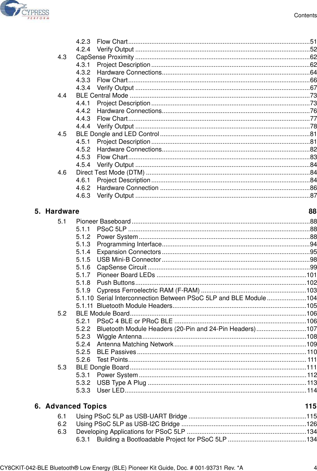 CY8CKIT-042-BLE Bluetooth® Low Energy (BLE) Pioneer Kit Guide, Doc. # 001-93731 Rev. *A 4Contents4.2.3 Flow Chart......................................................................................................514.2.4 Verify Output ..................................................................................................524.3 CapSense Proximity ..................................................................................................624.3.1 Project Description.........................................................................................624.3.2 Hardware Connections...................................................................................644.3.3 Flow Chart......................................................................................................664.3.4 Verify Output ..................................................................................................674.4 BLE Central Mode .....................................................................................................734.4.1 Project Description.........................................................................................734.4.2 Hardware Connections...................................................................................764.4.3 Flow Chart......................................................................................................774.4.4 Verify Output ..................................................................................................784.5 BLE Dongle and LED Control ....................................................................................814.5.1 Project Description.........................................................................................814.5.2 Hardware Connections...................................................................................824.5.3 Flow Chart......................................................................................................834.5.4 Verify Output ..................................................................................................844.6 Direct Test Mode (DTM) ............................................................................................844.6.1 Project Description.........................................................................................844.6.2 Hardware Connection ....................................................................................864.6.3 Verify Output ..................................................................................................875. Hardware 885.1 Pioneer Baseboard....................................................................................................885.1.1 PSoC 5LP ......................................................................................................885.1.2 Power System................................................................................................885.1.3 Programming Interface...................................................................................945.1.4 Expansion Connectors ...................................................................................955.1.5 USB Mini-B Connector...................................................................................985.1.6 CapSense Circuit ...........................................................................................995.1.7 Pioneer Board LEDs ....................................................................................1015.1.8 Push Buttons................................................................................................1025.1.9 Cypress Ferroelectric RAM (F-RAM) ...........................................................1035.1.10 Serial Interconnection Between PSoC 5LP and BLE Module......................1045.1.11 Bluetooth Module Headers...........................................................................1055.2 BLE Module Board...................................................................................................1065.2.1 PSoC 4 BLE or PRoC BLE ..........................................................................1065.2.2 Bluetooth Module Headers (20-Pin and 24-Pin Headers)............................1075.2.3 Wiggle Antenna............................................................................................1085.2.4 Antenna Matching Network..........................................................................1095.2.5 BLE Passives...............................................................................................1105.2.6 Test Points.................................................................................................... 1115.3 BLE Dongle Board...................................................................................................1115.3.1 Power System..............................................................................................1125.3.2 USB Type A Plug .........................................................................................1135.3.3 User LED......................................................................................................1146. Advanced Topics 1156.1 Using PSoC 5LP as USB-UART Bridge ..................................................................1156.2 Using PSoC 5LP as USB-I2C Bridge ......................................................................1266.3 Developing Applications for PSoC 5LP ...................................................................1346.3.1 Building a Bootloadable Project for PSoC 5LP ............................................134