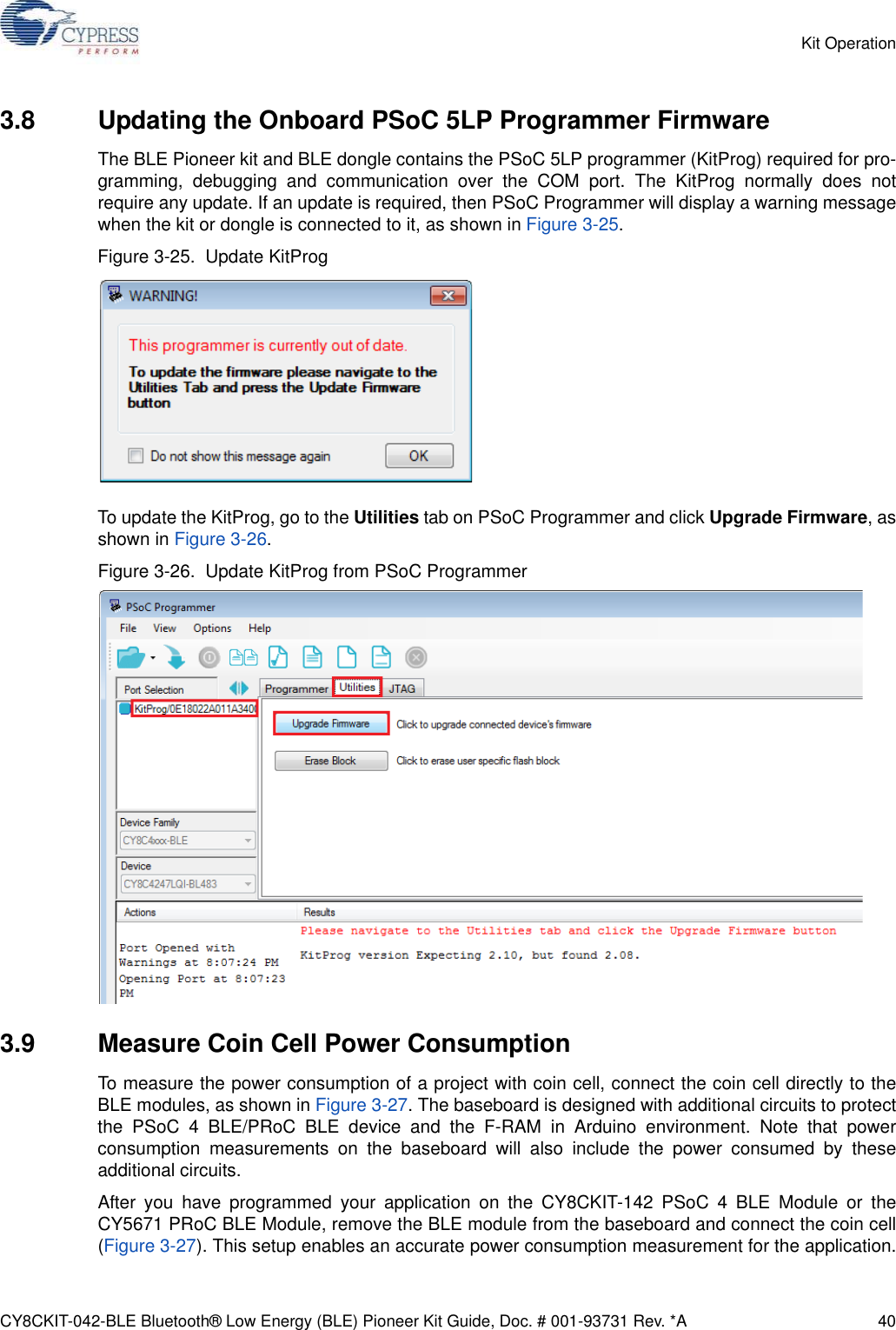 CY8CKIT-042-BLE Bluetooth® Low Energy (BLE) Pioneer Kit Guide, Doc. # 001-93731 Rev. *A 40Kit Operation3.8 Updating the Onboard PSoC 5LP Programmer FirmwareThe BLE Pioneer kit and BLE dongle contains the PSoC 5LP programmer (KitProg) required for pro-gramming, debugging and communication over the COM port. The KitProg normally does notrequire any update. If an update is required, then PSoC Programmer will display a warning messagewhen the kit or dongle is connected to it, as shown in Figure 3-25.Figure 3-25.  Update KitProgTo update the KitProg, go to the Utilities tab on PSoC Programmer and click Upgrade Firmware, asshown in Figure 3-26.Figure 3-26.  Update KitProg from PSoC Programmer3.9 Measure Coin Cell Power ConsumptionTo measure the power consumption of a project with coin cell, connect the coin cell directly to theBLE modules, as shown in Figure 3-27. The baseboard is designed with additional circuits to protectthe PSoC 4 BLE/PRoC BLE device and the F-RAM in Arduino environment. Note that powerconsumption measurements on the baseboard will also include the power consumed by theseadditional circuits. After you have programmed your application on the CY8CKIT-142 PSoC 4 BLE Module or theCY5671 PRoC BLE Module, remove the BLE module from the baseboard and connect the coin cell(Figure 3-27). This setup enables an accurate power consumption measurement for the application.