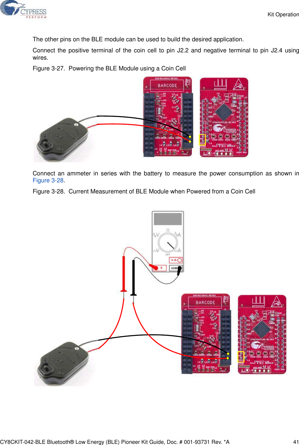 CY8CKIT-042-BLE Bluetooth® Low Energy (BLE) Pioneer Kit Guide, Doc. # 001-93731 Rev. *A 41Kit OperationThe other pins on the BLE module can be used to build the desired application.Connect the positive terminal of the coin cell to pin J2.2 and negative terminal to pin J2.4 usingwires.Figure 3-27.  Powering the BLE Module using a Coin CellConnect an ammeter in series with the battery to measure the power consumption as shown inFigure 3-28.Figure 3-28.  Current Measurement of BLE Module when Powered from a Coin Cell 