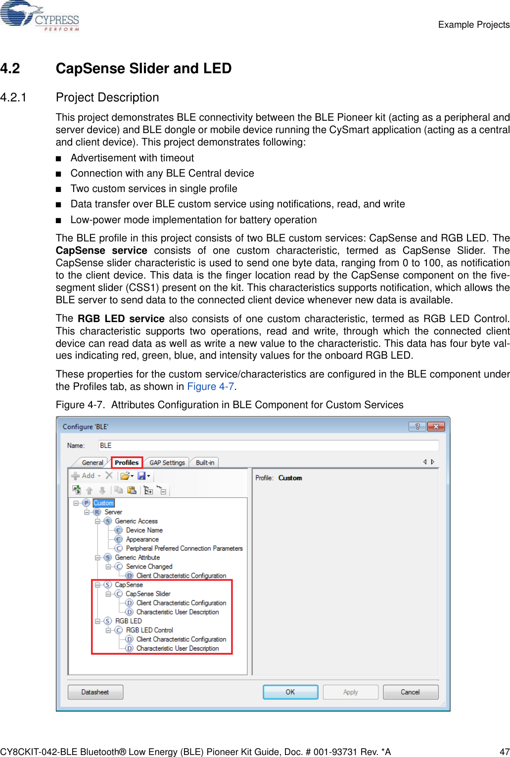 CY8CKIT-042-BLE Bluetooth® Low Energy (BLE) Pioneer Kit Guide, Doc. # 001-93731 Rev. *A 47Example Projects4.2 CapSense Slider and LED4.2.1 Project DescriptionThis project demonstrates BLE connectivity between the BLE Pioneer kit (acting as a peripheral andserver device) and BLE dongle or mobile device running the CySmart application (acting as a centraland client device). This project demonstrates following:■Advertisement with timeout■Connection with any BLE Central device■Two custom services in single profile■Data transfer over BLE custom service using notifications, read, and write■Low-power mode implementation for battery operationThe BLE profile in this project consists of two BLE custom services: CapSense and RGB LED. TheCapSense service consists of one custom characteristic, termed as CapSense Slider. TheCapSense slider characteristic is used to send one byte data, ranging from 0 to 100, as notificationto the client device. This data is the finger location read by the CapSense component on the five-segment slider (CSS1) present on the kit. This characteristics supports notification, which allows theBLE server to send data to the connected client device whenever new data is available.The RGB LED service also consists of one custom characteristic, termed as RGB LED Control.This characteristic supports two operations, read and write, through which the connected clientdevice can read data as well as write a new value to the characteristic. This data has four byte val-ues indicating red, green, blue, and intensity values for the onboard RGB LED.These properties for the custom service/characteristics are configured in the BLE component underthe Profiles tab, as shown in Figure 4-7.Figure 4-7.  Attributes Configuration in BLE Component for Custom Services