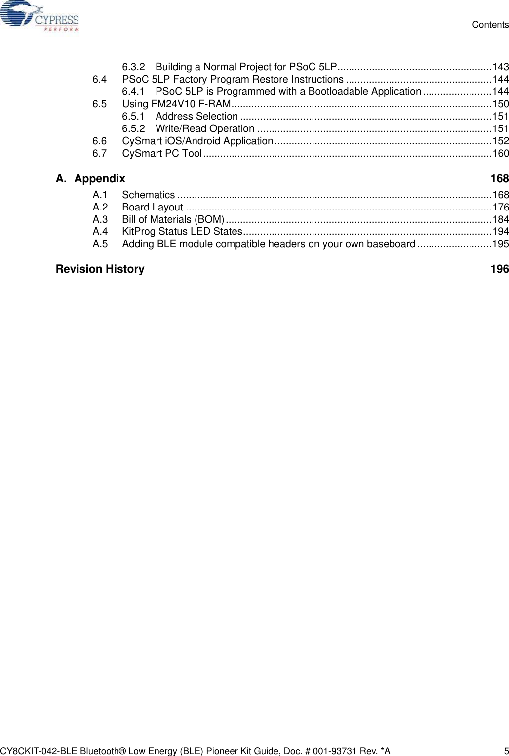 CY8CKIT-042-BLE Bluetooth® Low Energy (BLE) Pioneer Kit Guide, Doc. # 001-93731 Rev. *A 5Contents6.3.2 Building a Normal Project for PSoC 5LP......................................................1436.4 PSoC 5LP Factory Program Restore Instructions ...................................................1446.4.1 PSoC 5LP is Programmed with a Bootloadable Application ........................1446.5 Using FM24V10 F-RAM...........................................................................................1506.5.1 Address Selection ........................................................................................1516.5.2 Write/Read Operation ..................................................................................1516.6 CySmart iOS/Android Application............................................................................1526.7 CySmart PC Tool.....................................................................................................160A. Appendix 168A.1 Schematics ..............................................................................................................168A.2 Board Layout ...........................................................................................................176A.3 Bill of Materials (BOM).............................................................................................184A.4 KitProg Status LED States.......................................................................................194A.5 Adding BLE module compatible headers on your own baseboard..........................195Revision History  196