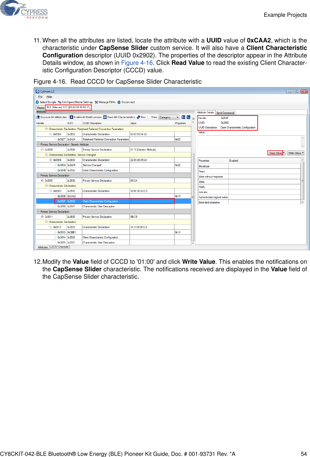 CY8CKIT-042-BLE Bluetooth® Low Energy (BLE) Pioneer Kit Guide, Doc. # 001-93731 Rev. *A 54Example Projects11.When all the attributes are listed, locate the attribute with a UUID value of 0xCAA2, which is thecharacteristic under CapSense Slider custom service. It will also have a Client CharacteristicConfiguration descriptor (UUID 0x2902). The properties of the descriptor appear in the AttributeDetails window, as shown in Figure 4-16. Click Read Value to read the existing Client Character-istic Configuration Descriptor (CCCD) value.Figure 4-16.  Read CCCD for CapSense Slider Characteristic12.Modify the Value field of CCCD to &apos;01:00&apos; and click Write Value. This enables the notifications onthe CapSense Slider characteristic. The notifications received are displayed in the Value field ofthe CapSense Slider characteristic.