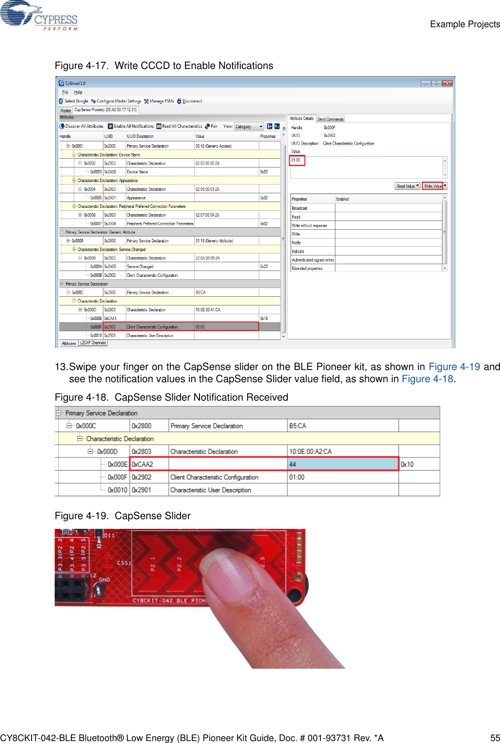 CY8CKIT-042-BLE Bluetooth® Low Energy (BLE) Pioneer Kit Guide, Doc. # 001-93731 Rev. *A 55Example ProjectsFigure 4-17.  Write CCCD to Enable Notifications13.Swipe your finger on the CapSense slider on the BLE Pioneer kit, as shown in Figure 4-19 andsee the notification values in the CapSense Slider value field, as shown in Figure 4-18. Figure 4-18.  CapSense Slider Notification ReceivedFigure 4-19.  CapSense Slider