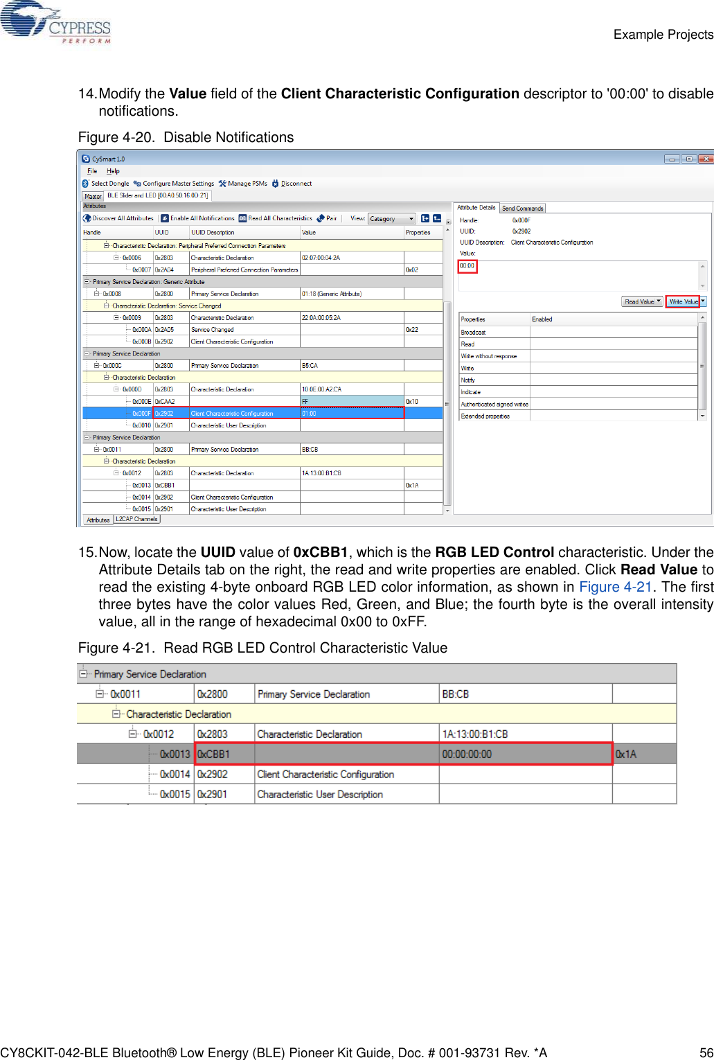 CY8CKIT-042-BLE Bluetooth® Low Energy (BLE) Pioneer Kit Guide, Doc. # 001-93731 Rev. *A 56Example Projects14.Modify the Value field of the Client Characteristic Configuration descriptor to &apos;00:00&apos; to disablenotifications.Figure 4-20.  Disable Notifications15.Now, locate the UUID value of 0xCBB1, which is the RGB LED Control characteristic. Under theAttribute Details tab on the right, the read and write properties are enabled. Click Read Value toread the existing 4-byte onboard RGB LED color information, as shown in Figure 4-21. The firstthree bytes have the color values Red, Green, and Blue; the fourth byte is the overall intensityvalue, all in the range of hexadecimal 0x00 to 0xFF.Figure 4-21.  Read RGB LED Control Characteristic Value