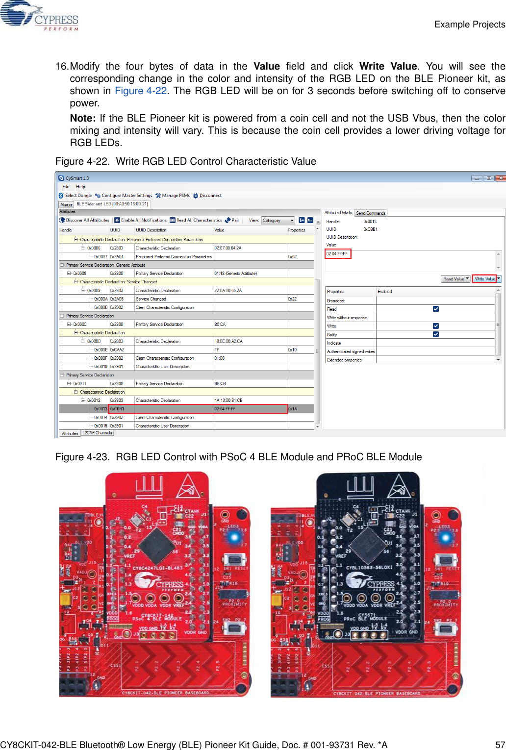 CY8CKIT-042-BLE Bluetooth® Low Energy (BLE) Pioneer Kit Guide, Doc. # 001-93731 Rev. *A 57Example Projects16.Modify the four bytes of data in the Value field and click Write Value. You will see thecorresponding change in the color and intensity of the RGB LED on the BLE Pioneer kit, asshown in Figure 4-22. The RGB LED will be on for 3 seconds before switching off to conservepower.Note: If the BLE Pioneer kit is powered from a coin cell and not the USB Vbus, then the colormixing and intensity will vary. This is because the coin cell provides a lower driving voltage forRGB LEDs.Figure 4-22.  Write RGB LED Control Characteristic ValueFigure 4-23.  RGB LED Control with PSoC 4 BLE Module and PRoC BLE Module