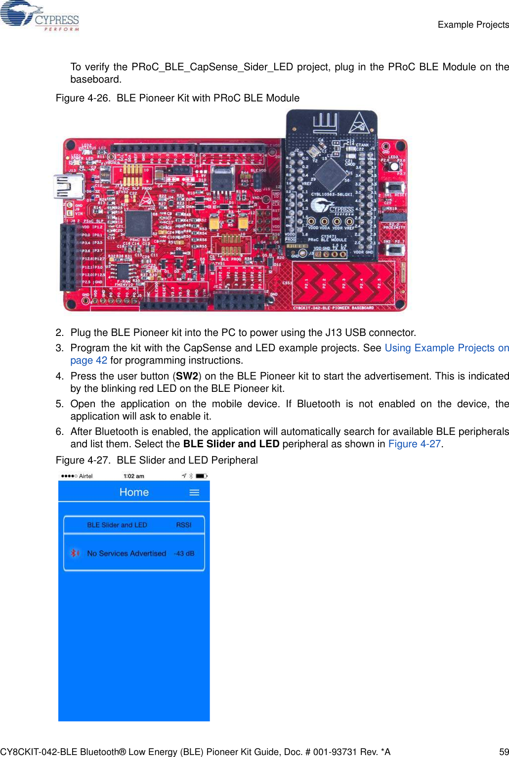 CY8CKIT-042-BLE Bluetooth® Low Energy (BLE) Pioneer Kit Guide, Doc. # 001-93731 Rev. *A 59Example ProjectsTo verify the PRoC_BLE_CapSense_Sider_LED project, plug in the PRoC BLE Module on thebaseboard.Figure 4-26.  BLE Pioneer Kit with PRoC BLE Module2. Plug the BLE Pioneer kit into the PC to power using the J13 USB connector.3. Program the kit with the CapSense and LED example projects. See Using Example Projects onpage 42 for programming instructions.4. Press the user button (SW2) on the BLE Pioneer kit to start the advertisement. This is indicatedby the blinking red LED on the BLE Pioneer kit.5. Open the application on the mobile device. If Bluetooth is not enabled on the device, theapplication will ask to enable it.6. After Bluetooth is enabled, the application will automatically search for available BLE peripheralsand list them. Select the BLE Slider and LED peripheral as shown in Figure 4-27.Figure 4-27.  BLE Slider and LED Peripheral