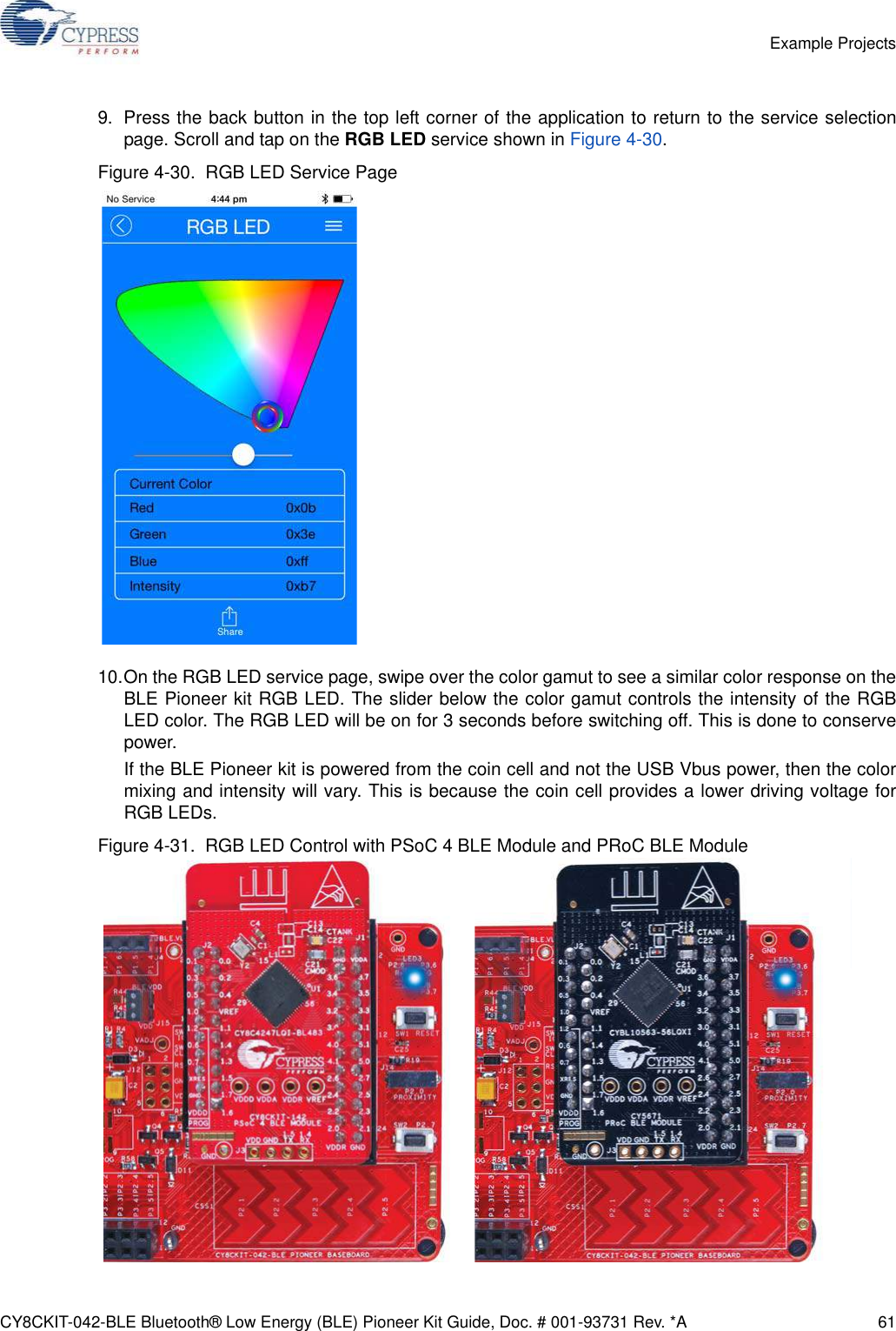 CY8CKIT-042-BLE Bluetooth® Low Energy (BLE) Pioneer Kit Guide, Doc. # 001-93731 Rev. *A 61Example Projects9. Press the back button in the top left corner of the application to return to the service selectionpage. Scroll and tap on the RGB LED service shown in Figure 4-30.Figure 4-30.  RGB LED Service Page10.On the RGB LED service page, swipe over the color gamut to see a similar color response on theBLE Pioneer kit RGB LED. The slider below the color gamut controls the intensity of the RGBLED color. The RGB LED will be on for 3 seconds before switching off. This is done to conservepower.If the BLE Pioneer kit is powered from the coin cell and not the USB Vbus power, then the colormixing and intensity will vary. This is because the coin cell provides a lower driving voltage forRGB LEDs.Figure 4-31.  RGB LED Control with PSoC 4 BLE Module and PRoC BLE Module