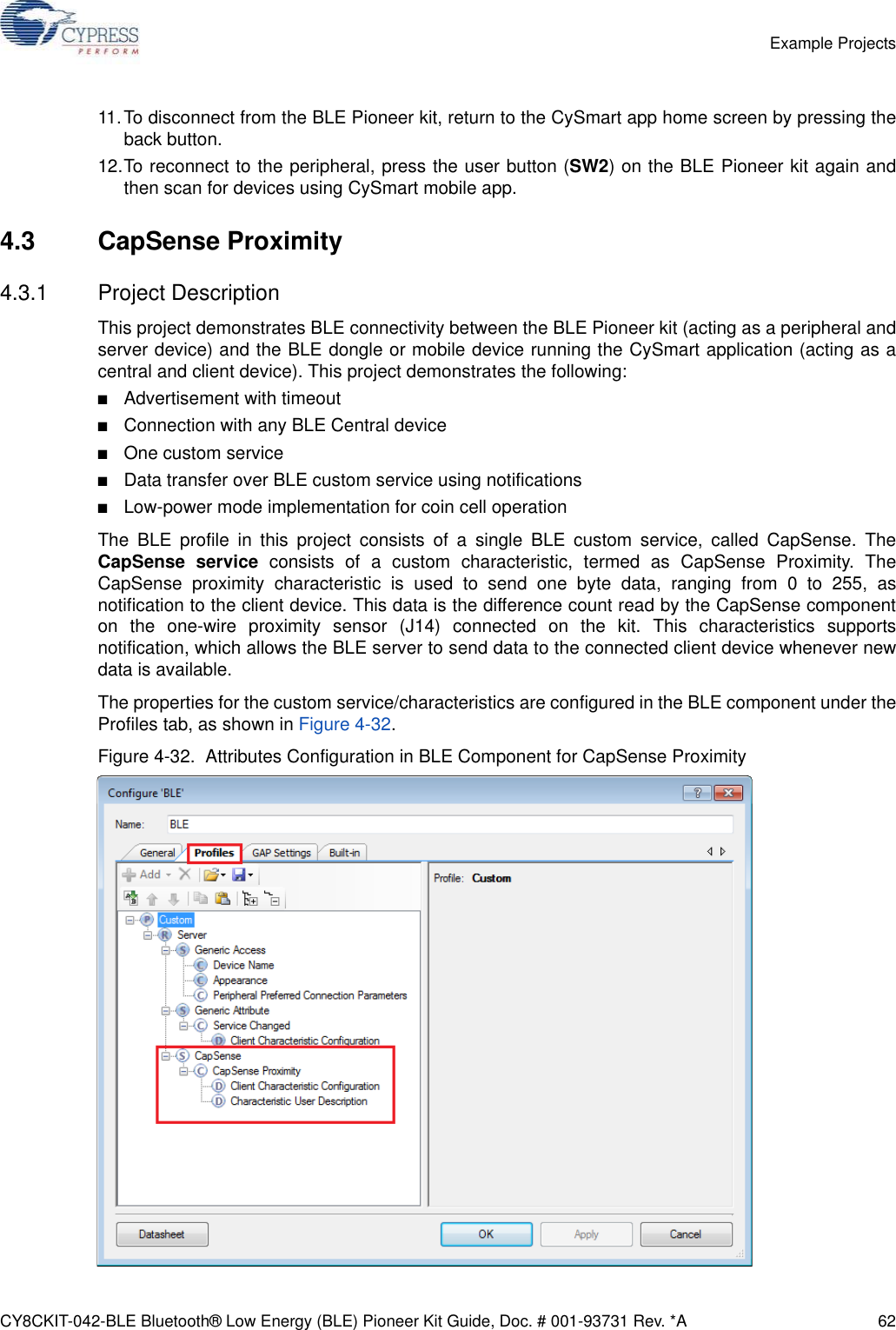 CY8CKIT-042-BLE Bluetooth® Low Energy (BLE) Pioneer Kit Guide, Doc. # 001-93731 Rev. *A 62Example Projects11.To disconnect from the BLE Pioneer kit, return to the CySmart app home screen by pressing theback button.12.To reconnect to the peripheral, press the user button (SW2) on the BLE Pioneer kit again andthen scan for devices using CySmart mobile app.4.3 CapSense Proximity4.3.1 Project DescriptionThis project demonstrates BLE connectivity between the BLE Pioneer kit (acting as a peripheral andserver device) and the BLE dongle or mobile device running the CySmart application (acting as acentral and client device). This project demonstrates the following:■Advertisement with timeout■Connection with any BLE Central device■One custom service■Data transfer over BLE custom service using notifications■Low-power mode implementation for coin cell operationThe BLE profile in this project consists of a single BLE custom service, called CapSense. TheCapSense service consists of a custom characteristic, termed as CapSense Proximity. TheCapSense proximity characteristic is used to send one byte data, ranging from 0 to 255, asnotification to the client device. This data is the difference count read by the CapSense componenton the one-wire proximity sensor (J14) connected on the kit. This characteristics supportsnotification, which allows the BLE server to send data to the connected client device whenever newdata is available.The properties for the custom service/characteristics are configured in the BLE component under theProfiles tab, as shown in Figure 4-32.Figure 4-32.  Attributes Configuration in BLE Component for CapSense Proximity