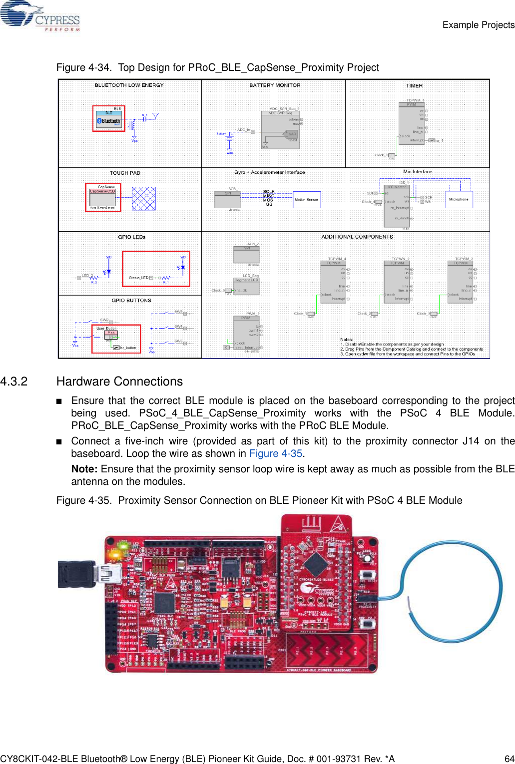 CY8CKIT-042-BLE Bluetooth® Low Energy (BLE) Pioneer Kit Guide, Doc. # 001-93731 Rev. *A 64Example ProjectsFigure 4-34.  Top Design for PRoC_BLE_CapSense_Proximity Project4.3.2 Hardware Connections■Ensure that the correct BLE module is placed on the baseboard corresponding to the projectbeing used. PSoC_4_BLE_CapSense_Proximity works with the PSoC 4 BLE Module.PRoC_BLE_CapSense_Proximity works with the PRoC BLE Module.■Connect a five-inch wire (provided as part of this kit) to the proximity connector J14 on thebaseboard. Loop the wire as shown in Figure 4-35.Note: Ensure that the proximity sensor loop wire is kept away as much as possible from the BLEantenna on the modules.Figure 4-35.  Proximity Sensor Connection on BLE Pioneer Kit with PSoC 4 BLE Module