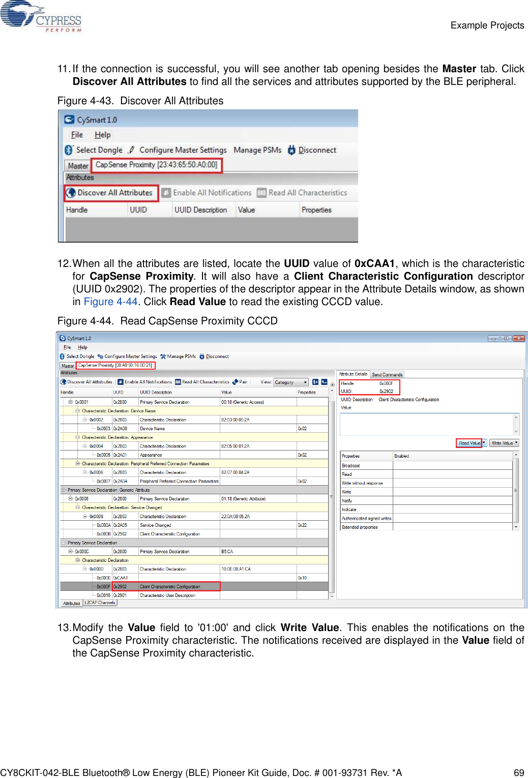 CY8CKIT-042-BLE Bluetooth® Low Energy (BLE) Pioneer Kit Guide, Doc. # 001-93731 Rev. *A 69Example Projects11.If the connection is successful, you will see another tab opening besides the Master tab. ClickDiscover All Attributes to find all the services and attributes supported by the BLE peripheral.Figure 4-43.  Discover All Attributes12.When all the attributes are listed, locate the UUID value of 0xCAA1, which is the characteristicfor  CapSense Proximity. It will also have a Client Characteristic Configuration descriptor(UUID 0x2902). The properties of the descriptor appear in the Attribute Details window, as shownin Figure 4-44. Click Read Value to read the existing CCCD value.Figure 4-44.  Read CapSense Proximity CCCD13.Modify the Value field to &apos;01:00&apos; and click Write Value. This enables the notifications on theCapSense Proximity characteristic. The notifications received are displayed in the Value field ofthe CapSense Proximity characteristic.