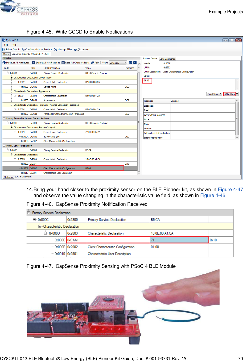 CY8CKIT-042-BLE Bluetooth® Low Energy (BLE) Pioneer Kit Guide, Doc. # 001-93731 Rev. *A 70Example ProjectsFigure 4-45.  Write CCCD to Enable Notifications14.Bring your hand closer to the proximity sensor on the BLE Pioneer kit, as shown in Figure 4-47and observe the value changing in the characteristic value field, as shown in Figure 4-46. Figure 4-46.  CapSense Proximity Notification ReceivedFigure 4-47.  CapSense Proximity Sensing with PSoC 4 BLE Module