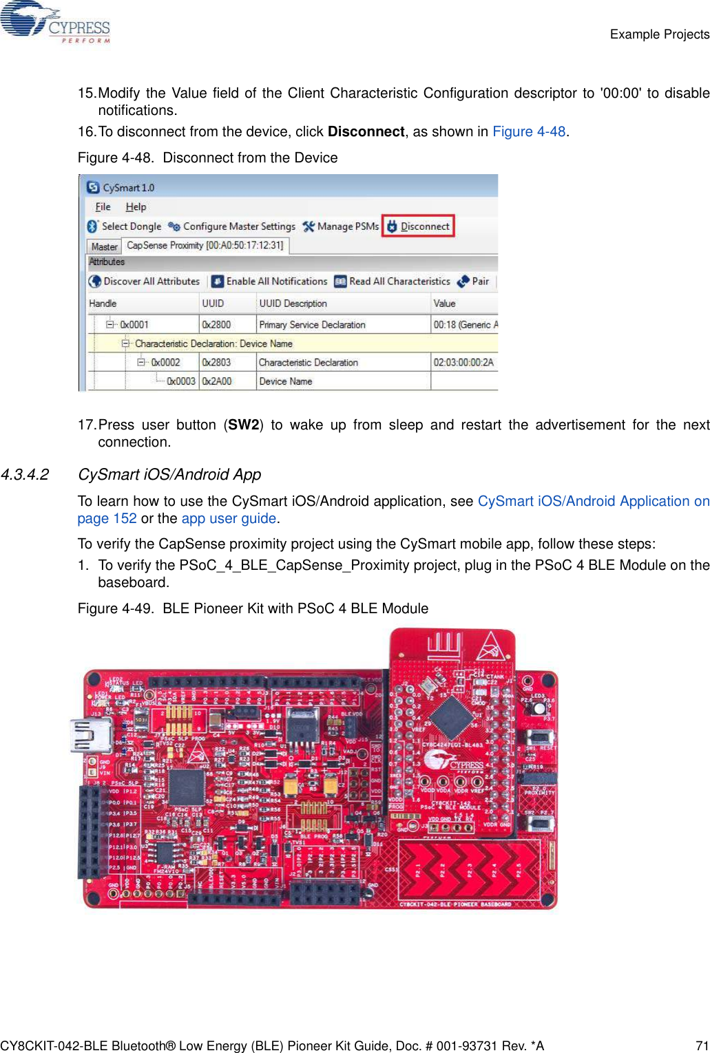 CY8CKIT-042-BLE Bluetooth® Low Energy (BLE) Pioneer Kit Guide, Doc. # 001-93731 Rev. *A 71Example Projects15.Modify the Value field of the Client Characteristic Configuration descriptor to &apos;00:00&apos; to disablenotifications.16.To disconnect from the device, click Disconnect, as shown in Figure 4-48.Figure 4-48.  Disconnect from the Device17.Press user button (SW2) to wake up from sleep and restart the advertisement for the nextconnection.4.3.4.2 CySmart iOS/Android AppTo learn how to use the CySmart iOS/Android application, see CySmart iOS/Android Application onpage 152 or the app user guide.To verify the CapSense proximity project using the CySmart mobile app, follow these steps:1. To verify the PSoC_4_BLE_CapSense_Proximity project, plug in the PSoC 4 BLE Module on thebaseboard. Figure 4-49.  BLE Pioneer Kit with PSoC 4 BLE Module